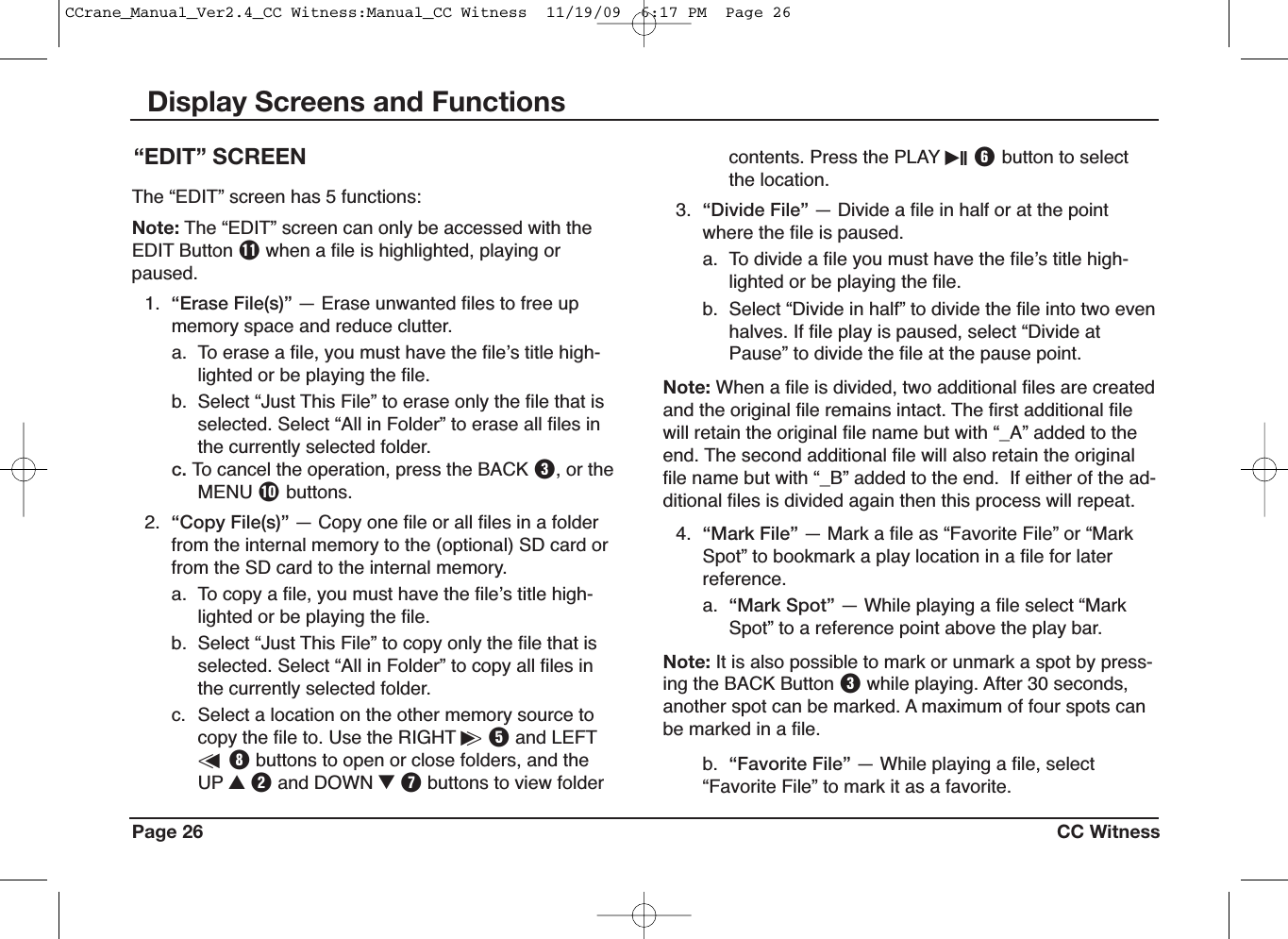 Page 26 CC WitnessDisplay Screens and Functionscontents. Press the PLAY iII Ybutton to selectthe location.3. “Divide File” — Divide a file in half or at the pointwhere the file is paused.a. To divide a file you must have the fileʼs title high-lighted or be playing the file.b. Select “Divide in half” to divide the file into two evenhalves. If file play is paused, select “Divide atPause” to divide the file at the pause point.Note: When a file is divided, two additional files are createdand the original file remains intact. The first additional filewill retain the original file name but with “_A” added to theend. The second additional file will also retain the originalfile name but with “_B” added to the end. If either of the ad-ditional files is divided again then this process will repeat.4. “Mark File” — Mark a file as “Favorite File” or “MarkSpot” to bookmark a play location in a file for laterreference.a. “Mark Spot” — While playing a file select “MarkSpot” to a reference point above the play bar.Note: It is also possible to mark or unmark a spot by press-ing the BACK Button Ewhile playing. After 30 seconds,another spot can be marked. A maximum of four spots canbe marked in a file.b. “Favorite File” — While playing a file, select“Favorite File” to mark it as a favorite.“EDIT” SCREENThe “EDIT” screen has 5 functions:Note: The “EDIT” screen can only be accessed with theEDIT Button {when a file is highlighted, playing orpaused.1. “Erase File(s)” — Erase unwanted files to free upmemory space and reduce clutter.a. To erase a file, you must have the fileʼs title high-lighted or be playing the file.b. Select “Just This File” to erase only the file that isselected. Select “All in Folder” to erase all files inthe currently selected folder.c. To cancel the operation, press the BACK E, or theMENU Pbuttons.2. “Copy File(s)” — Copy one file or all files in a folderfrom the internal memory to the (optional) SD card orfrom the SD card to the internal memory.a. To copy a file, you must have the fileʼs title high-lighted or be playing the file.b. Select “Just This File” to copy only the file that isselected. Select “All in Folder” to copy all files inthe currently selected folder.c. Select a location on the other memory source tocopy the file to. Use the RIGHT i&gt;Tand LEFT&lt;uIbuttons to open or close folders, and theUP UWand DOWN IUbuttons to view folderCCrane_Manual_Ver2.4_CC Witness:Manual_CC Witness  11/19/09  6:17 PM  Page 26