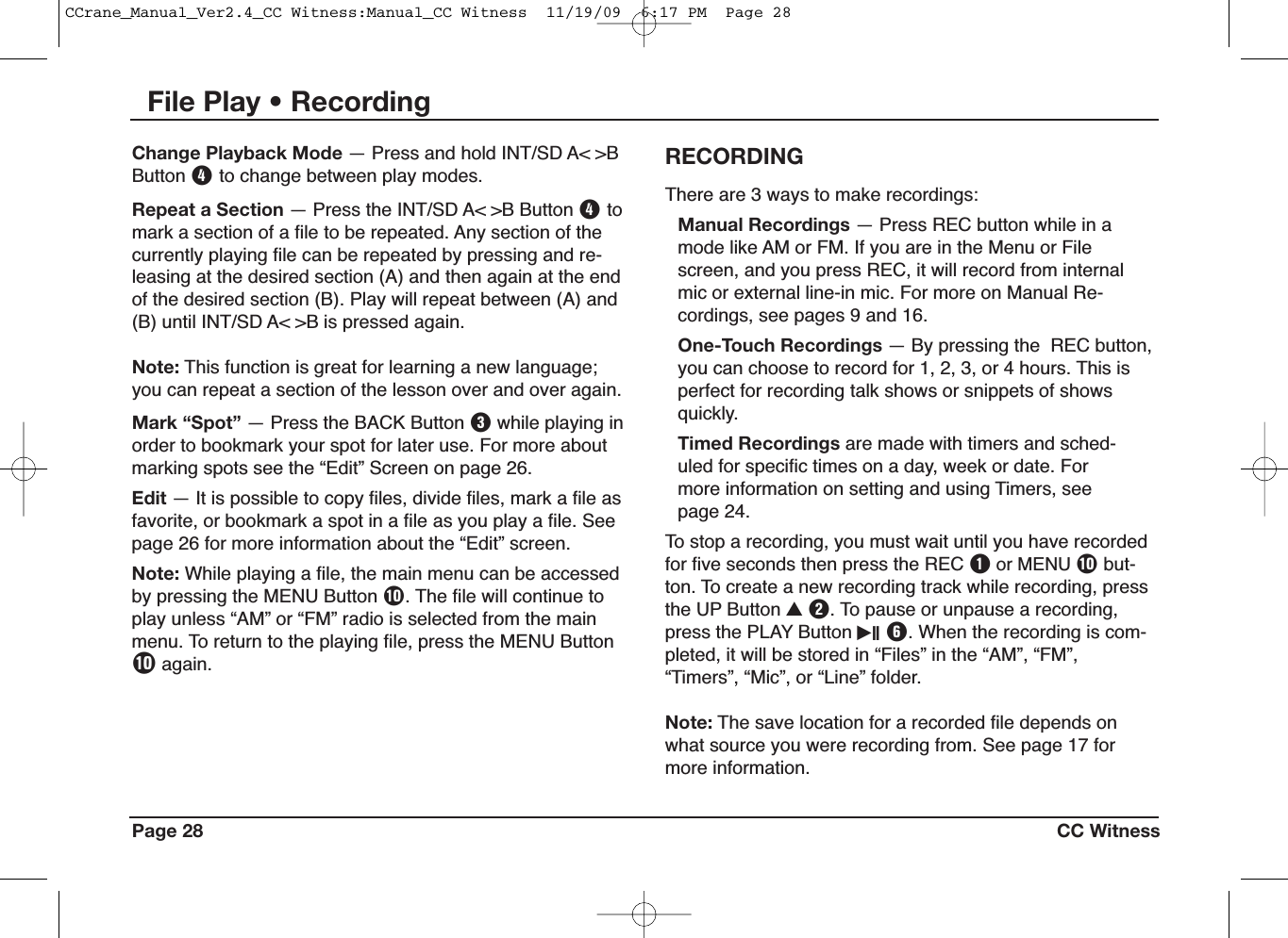 Page 28 CC WitnessThere are 3 ways to make recordings:Manual Recordings — Press REC button while in amode like AM or FM. If you are in the Menu or Filescreen, and you press REC, it will record from internalmic or external line-in mic. For more on Manual Re-cordings, see pages 9 and 16.One-Touch Recordings — By pressing the REC button,you can choose to record for 1, 2, 3, or 4 hours. This isperfect for recording talk shows or snippets of showsquickly.Timed Recordings are made with timers and sched-uled for specific times on a day, week or date. Formore information on setting and using Timers, seepage 24.To stop a recording, you must wait until you have recordedfor five seconds then press the REC Qor MENU Pbut-ton. To create a new recording track while recording, pressthe UP Button UW. To pause or unpause a recording,press the PLAY Button iII Y. When the recording is com-pleted, it will be stored in “Files” in the “AM”, “FM”,“Timers”, “Mic”, or “Line” folder.Note: The save location for a recorded file depends onwhat source you were recording from. See page 17 formore information.RECORDINGChange Playback Mode — Press and hold INT/SD A&lt; &gt;BButton Rto change between play modes.Repeat a Section — Press the INT/SD A&lt; &gt;B Button Rtomark a section of a file to be repeated. Any section of thecurrently playing file can be repeated by pressing and re-leasing at the desired section (A) and then again at the endof the desired section (B). Play will repeat between (A) and(B) until INT/SD A&lt; &gt;B is pressed again.Note: This function is great for learning a new language;you can repeat a section of the lesson over and over again.Mark “Spot” — Press the BACK Button Ewhile playing inorder to bookmark your spot for later use. For more aboutmarking spots see the “Edit” Screen on page 26.Edit — It is possible to copy files, divide files, mark a file asfavorite, or bookmark a spot in a file as you play a file. Seepage 26 for more information about the “Edit” screen.Note: While playing a file, the main menu can be accessedby pressing the MENU Button P. The file will continue toplay unless “AM” or “FM” radio is selected from the mainmenu. To return to the playing file, press the MENU ButtonPagain.File Play • RecordingCCrane_Manual_Ver2.4_CC Witness:Manual_CC Witness  11/19/09  6:17 PM  Page 28