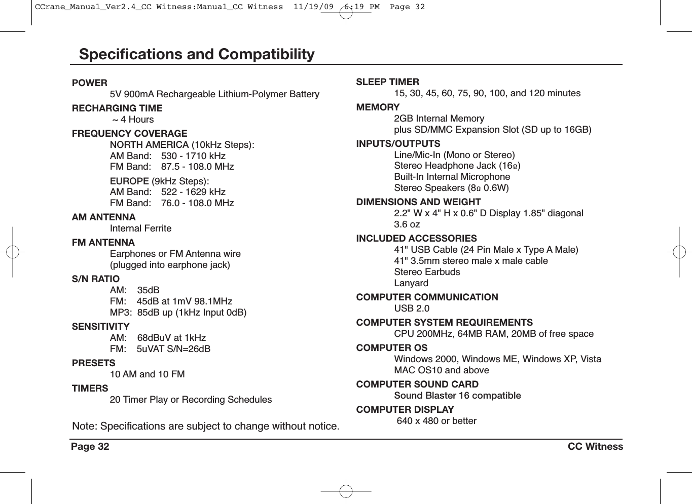 Page 32 CC WitnessPOWER5V 900mA Rechargeable Lithium-Polymer BatteryRECHARGING TIME~ 4 HoursFREQUENCY COVERAGENORTH AMERICA (10kHz Steps):AM Band: 530 - 1710 kHzFM Band: 87.5 - 108.0 MHzEUROPE (9kHz Steps):AM Band: 522 - 1629 kHzFM Band: 76.0 - 108.0 MHzAM ANTENNAInternal FerriteFM ANTENNAEarphones or FM Antenna wire(plugged into earphone jack)S/N RATIOAM: 35dBFM: 45dB at 1mV 98.1MHzMP3: 85dB up (1kHz Input 0dB)SENSITIVITYAM: 68dBuV at 1kHzFM: 5uVAT S/N=26dBPRESETS10 AM and 10 FMTIMERS20 Timer Play or Recording SchedulesSLEEP TIMER15, 30, 45, 60, 75, 90, 100, and 120 minutesMEMORY2GB Internal Memoryplus SD/MMC Expansion Slot (SD up to 16GB)INPUTS/OUTPUTSLine/Mic-In (Mono or Stereo)Stereo Headphone Jack (16Q)Built-In Internal MicrophoneStereo Speakers (8Q0.6W)DIMENSIONS AND WEIGHT2.2&quot; W x 4&quot; H x 0.6&quot; D Display 1.85&quot; diagonal3.6 ozINCLUDED ACCESSORIES41&quot; USB Cable (24 Pin Male x Type A Male)41&quot; 3.5mm stereo male x male cableStereo EarbudsLanyardCOMPUTER COMMUNICATIONUSB 2.0COMPUTER SYSTEM REQUIREMENTSCPU 200MHz, 64MB RAM, 20MB of free spaceCOMPUTER OSWindows 2000, Windows ME, Windows XP, VistaMAC OS10 and aboveCOMPUTER SOUND CARDSound Blaster 16 compatibleCOMPUTER DISPLAY640 x 480 or betterNote: Specifications are subject to change without notice.Specifications and CompatibilityCCrane_Manual_Ver2.4_CC Witness:Manual_CC Witness  11/19/09  6:19 PM  Page 32