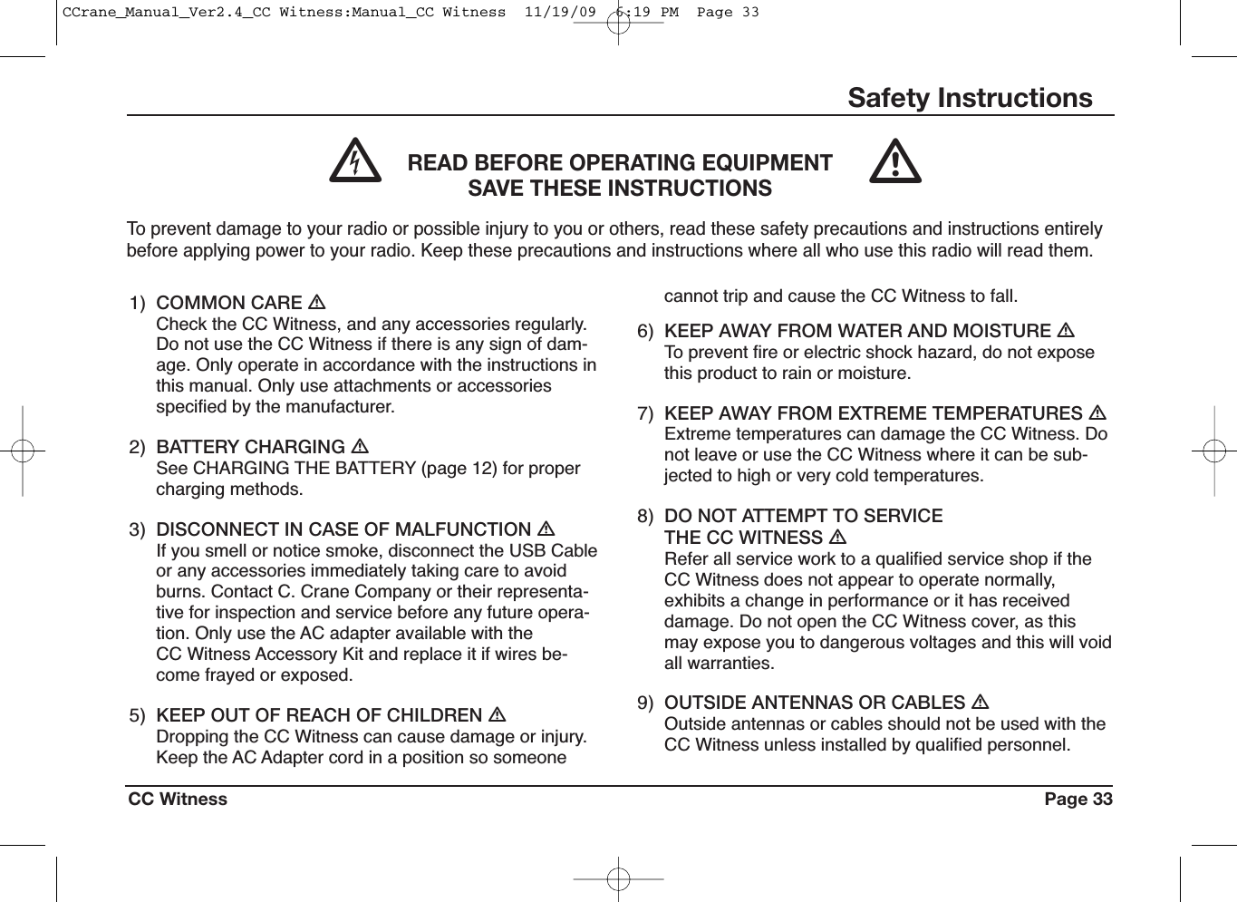 CC Witness Page 33Safety Instructions1) COMMON CARE ƽCheck the CC Witness, and any accessories regularly.Do not use the CC Witness if there is any sign of dam-age. Only operate in accordance with the instructions inthis manual. Only use attachments or accessoriesspecified by the manufacturer.2) BATTERY CHARGING ƽSee CHARGING THE BATTERY (page 12) for propercharging methods.3) DISCONNECT IN CASE OF MALFUNCTION ƽIf you smell or notice smoke, disconnect the USB Cableor any accessories immediately taking care to avoidburns. Contact C. Crane Company or their representa-tive for inspection and service before any future opera-tion. Only use the AC adapter available with theCC Witness Accessory Kit and replace it if wires be-come frayed or exposed.5) KEEP OUT OF REACH OF CHILDREN ƽDropping the CC Witness can cause damage or injury.Keep the AC Adapter cord in a position so someonecannot trip and cause the CC Witness to fall.6) KEEP AWAY FROM WATER AND MOISTURE ƽTo prevent fire or electric shock hazard, do not exposethis product to rain or moisture.7) KEEP AWAY FROM EXTREME TEMPERATURES ƽExtreme temperatures can damage the CC Witness. Donot leave or use the CC Witness where it can be sub-jected to high or very cold temperatures.8) DO NOT ATTEMPT TO SERVICETHE CC WITNESS ƽRefer all service work to a qualified service shop if theCC Witness does not appear to operate normally,exhibits a change in performance or it has receiveddamage. Do not open the CC Witness cover, as thismay expose you to dangerous voltages and this will voidall warranties.9) OUTSIDE ANTENNAS OR CABLES ƽOutside antennas or cables should not be used with theCC Witness unless installed by qualified personnel.READ BEFORE OPERATING EQUIPMENTSAVE THESE INSTRUCTIONSTo prevent damage to your radio or possible injury to you or others, read these safety precautions and instructions entirelybefore applying power to your radio. Keep these precautions and instructions where all who use this radio will read them.ᏘƽCCrane_Manual_Ver2.4_CC Witness:Manual_CC Witness  11/19/09  6:19 PM  Page 33