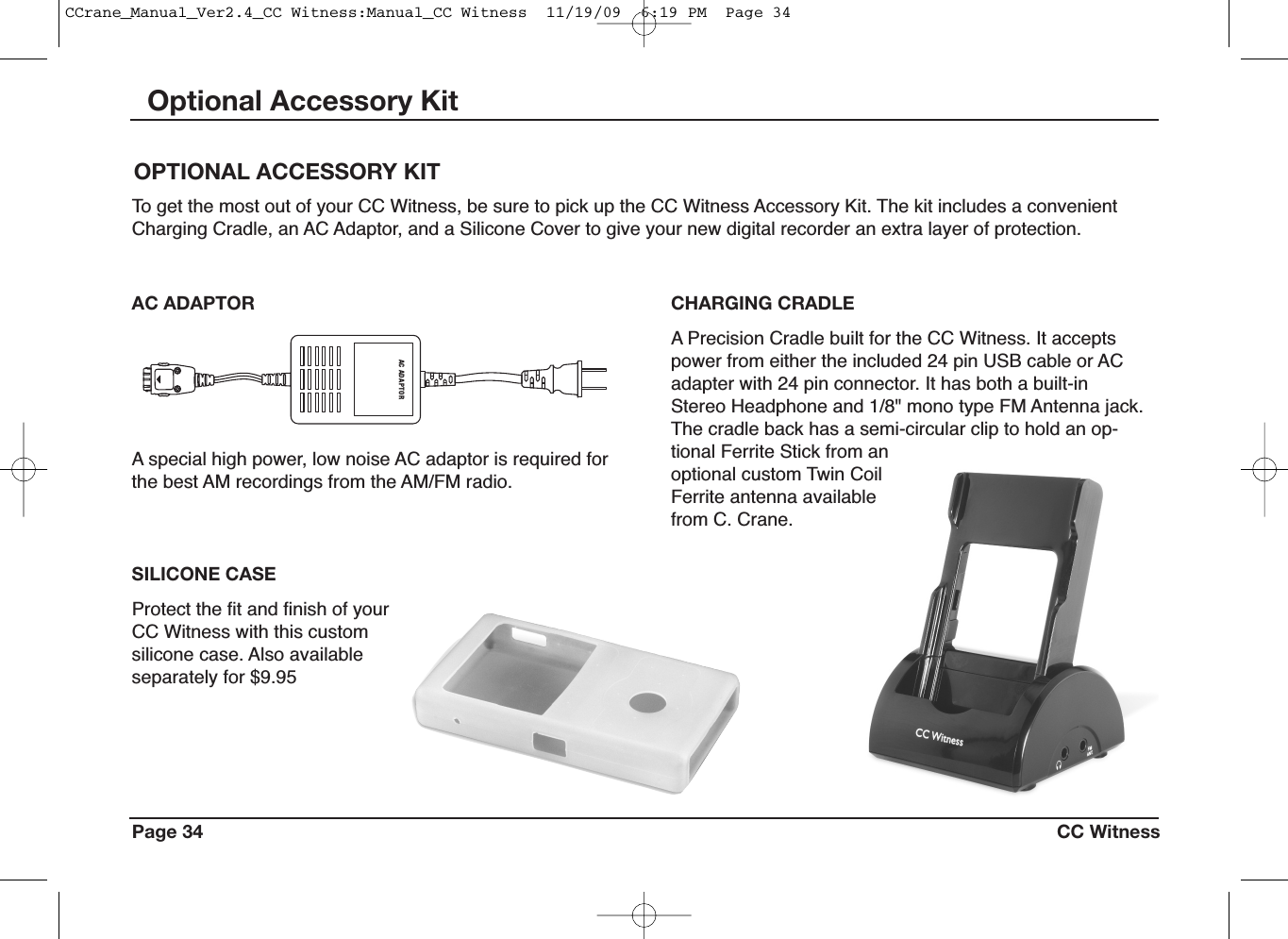 Protect the fit and finish of yourCC Witness with this customsilicone case. Also availableseparately for $9.95Page 34 CC WitnessOptional Accessory KitAC A DA P TORCHARGING CRADLEA Precision Cradle built for the CC Witness. It acceptspower from either the included 24 pin USB cable or ACadapter with 24 pin connector. It has both a built-inStereo Headphone and 1/8&quot; mono type FM Antenna jack.The cradle back has a semi-circular clip to hold an op-tional Ferrite Stick from anoptional custom Twin CoilFerrite antenna availablefrom C. Crane.AC ADAPTORA special high power, low noise AC adaptor is required forthe best AM recordings from the AM/FM radio.SILICONE CASEOPTIONAL ACCESSORY KITTo get the most out of your CC Witness, be sure to pick up the CC Witness Accessory Kit. The kit includes a convenientCharging Cradle, an AC Adaptor, and a Silicone Cover to give your new digital recorder an extra layer of protection.CCrane_Manual_Ver2.4_CC Witness:Manual_CC Witness  11/19/09  6:19 PM  Page 34