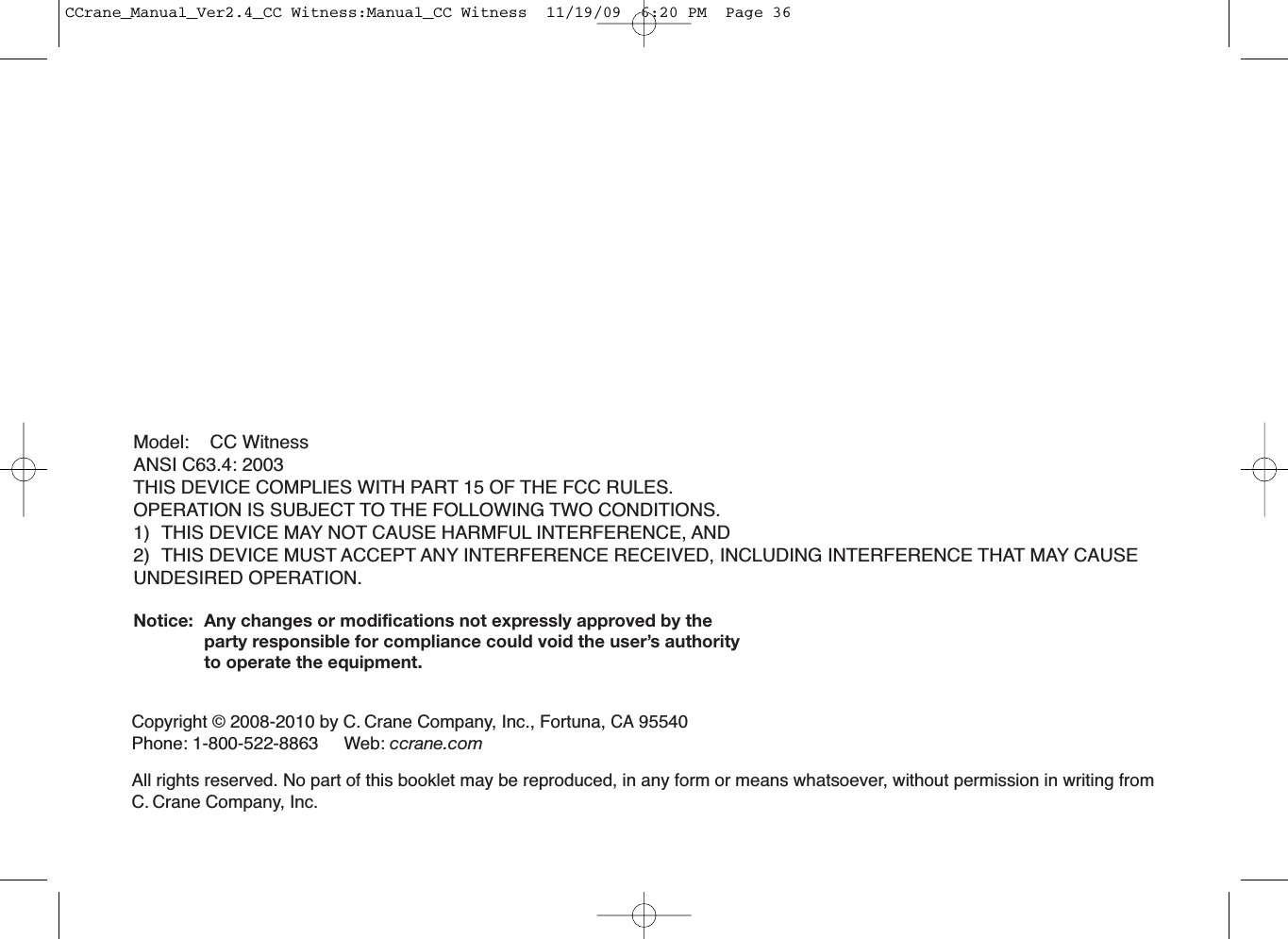 Model: CC WitnessANSI C63.4: 2003THIS DEVICE COMPLIES WITH PART 15 OF THE FCC RULES.OPERATION IS SUBJECT TO THE FOLLOWING TWO CONDITIONS.1) THIS DEVICE MAY NOT CAUSE HARMFUL INTERFERENCE, AND2) THIS DEVICE MUST ACCEPT ANY INTERFERENCE RECEIVED, INCLUDING INTERFERENCE THAT MAY CAUSEUNDESIRED OPERATION.Notice: Any changes or modifications not expressly approved by theparty responsible for compliance could void the user’s authorityto operate the equipment.Copyright © 2008-2010 by C. Crane Company, Inc., Fortuna,CA95540Phone: 1-800-522-8863 Web: ccrane.comAll rights reserved. No part of this booklet may be reproduced, in any form or means whatsoever, without permission in writing fromC. Crane Company, Inc.CCrane_Manual_Ver2.4_CC Witness:Manual_CC Witness  11/19/09  6:20 PM  Page 36