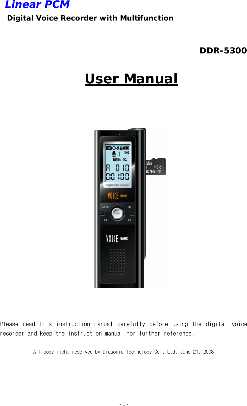    - 1 - Linear PCM  Digital Voice Recorder with Multifunction  DDR-5300  User Manual      Please  read  this  instruction  manual  carefully  before  using  the  digital  voice recorder and keep the instruction manual for further reference.   All copy right reserved by Diasonic Technology Co., Ltd. June 21, 2008 