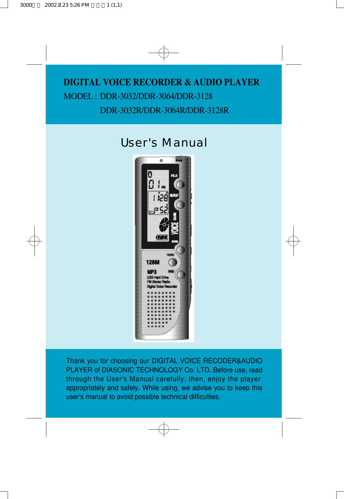 User&apos;s ManualThank you for choosing our DIGITAL VOICE RECODER&amp;AUDIOPLAYER of DIASONIC TECHNOLOGY Co. LTD. Before use, readthrough the User&apos;s Manual carefully, then, enjoy the playerappropriately and safely. While using, we advise you to keep thisuser&apos;s manual to avoid possible technical difficulties.DIGITAL VOICE RECORDER &amp; AUDIO PLAYERMODEL : D D R - 3 0 3 2 / D D R - 3 0 6 4 / D D R - 3 1 2 8D D R - 3 0 3 2 R / D D R - 3 0 6 4 R / D D R - 3 1 2 8 R3000영문  2002.8.23 5:26 PM  페이지1 (1,1)