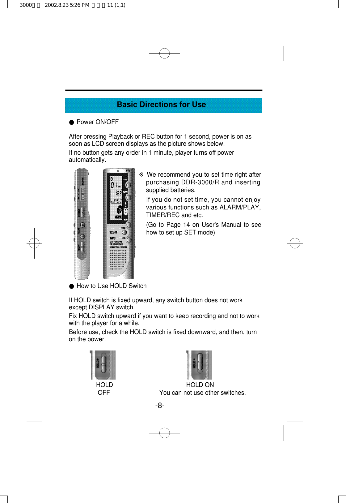 ●Power ON/OFFAfter pressing Playback or REC button for 1 second, power is on assoon as LCD screen displays as the picture shows below.If no button gets any order in 1 minute, player turns off powerautomatically.●How to Use HOLD SwitchIf HOLD switch is fixed upward, any switch button does not workexcept DISPLAY switch.Fix HOLD switch upward if you want to keep recording and not to workwith the player for a while.Before use, check the HOLD switch is fixed downward, and then, turnon the power.HOLD                                           HOLD ONOFF                             You can not use other switches.-8-Basic Directions for Use※We recommend you to set time right afterpurchasing DDR-3000/R and insertingsupplied batteries.If you do not set time, you cannot enjoyvarious functions such as ALARM/PLAY,TIMER/REC and etc.(Go to Page 14 on User&apos;s Manual to seehow to set up SET mode)3000영문  2002.8.23 5:26 PM  페이지11 (1,1)