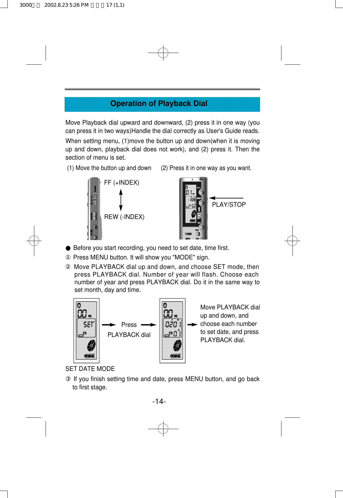 -14-Operation of Playback DialMove Playback dial upward and downward, (2) press it in one way (youcan press it in two ways)Handle the dial correctly as User&apos;s Guide reads.When setting menu, (1)move the button up and down(when it is movingup and down, playback dial does not work), and (2) press it. Then thesection of menu is set.(1) Move the button up and down      (2) Press it in one way as you want.●Before you start recording, you need to set date, time first.①Press MENU button. It will show you &quot;MODE&quot; sign.②Move PLAYBACK dial up and down, and choose SET mode, thenpress PLAYBACK dial. Number of year will flash. Choose eachnumber of year and press PLAYBACK dial. Do it in the same way toset month, day and time.SET DATE MODE ③If you finish setting time and date, press MENU button, and go backto first stage.PressPLAYBACK dialMove PLAYBACK dialup and down, andchoose each numberto set date, and pressPLAYBACK dial.FF (+INDEX)REW (-INDEX)PLAY/STOP3000영문  2002.8.23 5:26 PM  페이지17 (1,1)