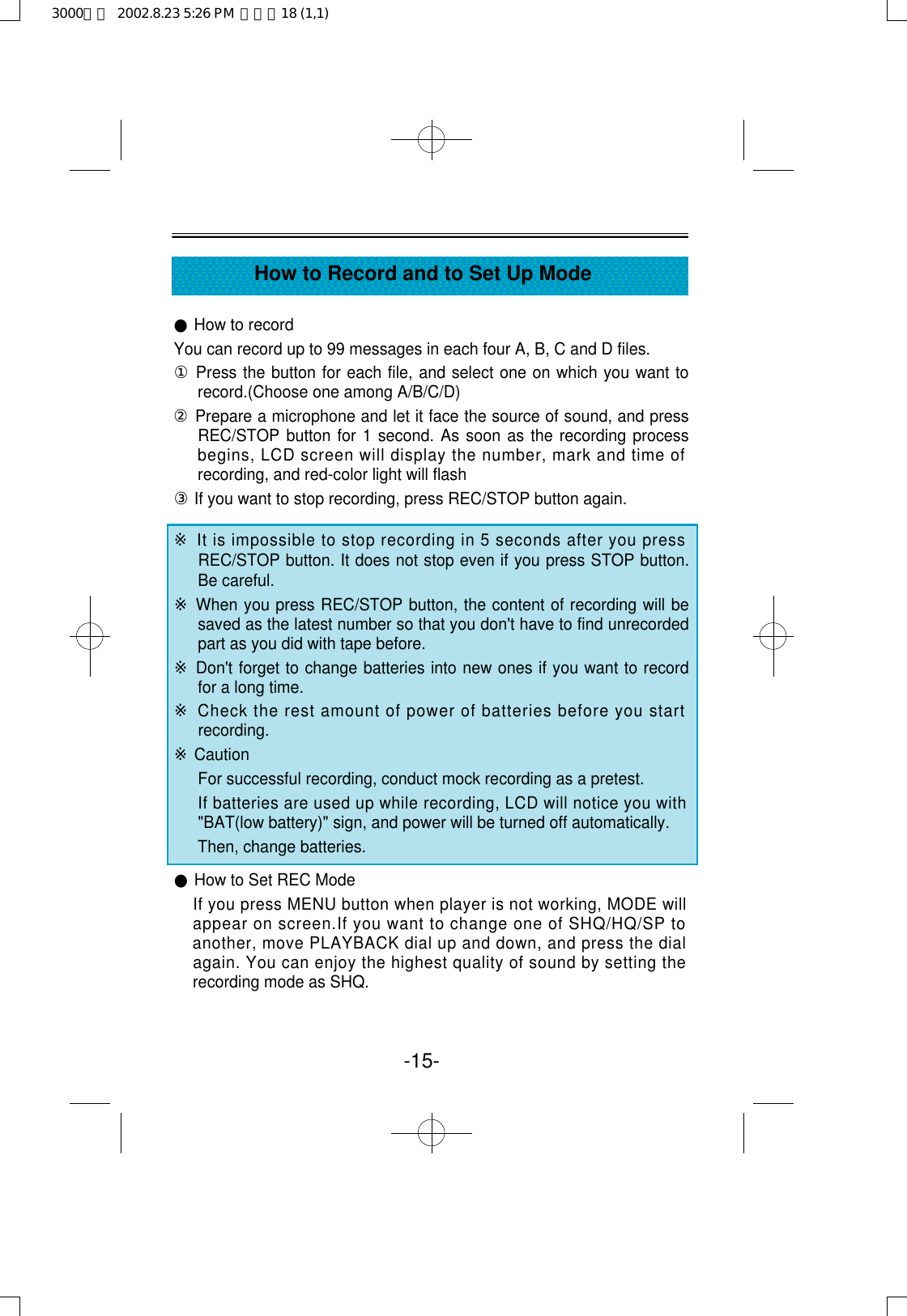 -15-How to Record and to Set Up Mode●How to recordYou can record up to 99 messages in each four A, B, C and D files.①Press the button for each file, and select one on which you want torecord.(Choose one among A/B/C/D)②Prepare a microphone and let it face the source of sound, and pressREC/STOP button for 1 second. As soon as the recording processbegins, LCD screen will display the number, mark and time ofrecording, and red-color light will flash③If you want to stop recording, press REC/STOP button again.※It is impossible to stop recording in 5 seconds after you pressREC/STOP button. It does not stop even if you press STOP button.Be careful.※When you press REC/STOP button, the content of recording will besaved as the latest number so that you don&apos;t have to find unrecordedpart as you did with tape before. ※Don&apos;t forget to change batteries into new ones if you want to recordfor a long time.※Check the rest amount of power of batteries before you startrecording.※CautionFor successful recording, conduct mock recording as a pretest.If batteries are used up while recording, LCD will notice you with&quot;BAT(low battery)&quot; sign, and power will be turned off automatically.Then, change batteries. ●How to Set REC ModeIf you press MENU button when player is not working, MODE willappear on screen.If you want to change one of SHQ/HQ/SP toanother, move PLAYBACK dial up and down, and press the dialagain. You can enjoy the highest quality of sound by setting therecording mode as SHQ.3000영문  2002.8.23 5:26 PM  페이지18 (1,1)