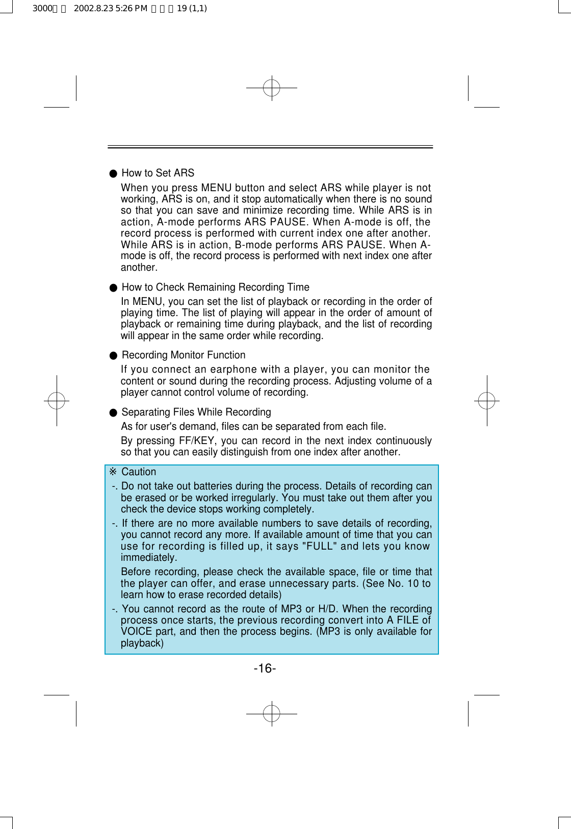-16-●How to Set ARSWhen you press MENU button and select ARS while player is notworking, ARS is on, and it stop automatically when there is no soundso that you can save and minimize recording time. While ARS is inaction, A-mode performs ARS PAUSE. When A-mode is off, therecord process is performed with current index one after another.While ARS is in action, B-mode performs ARS PAUSE. When A-mode is off, the record process is performed with next index one afteranother.●How to Check Remaining Recording TimeIn MENU, you can set the list of playback or recording in the order ofplaying time. The list of playing will appear in the order of amount ofplayback or remaining time during playback, and the list of recordingwill appear in the same order while recording.●Recording Monitor FunctionIf you connect an earphone with a player, you can monitor thecontent or sound during the recording process. Adjusting volume of aplayer cannot control volume of recording.●Separating Files While RecordingAs for user&apos;s demand, files can be separated from each file.By pressing FF/KEY, you can record in the next index continuouslyso that you can easily distinguish from one index after another.※Caution-. Do not take out batteries during the process. Details of recording canbe erased or be worked irregularly. You must take out them after youcheck the device stops working completely.-. If there are no more available numbers to save details of recording,you cannot record any more. If available amount of time that you canuse for recording is filled up, it says &quot;FULL&quot; and lets you knowimmediately.Before recording, please check the available space, file or time thatthe player can offer, and erase unnecessary parts. (See No. 10 tolearn how to erase recorded details)-. You cannot record as the route of MP3 or H/D. When the recordingprocess once starts, the previous recording convert into A FILE ofVOICE part, and then the process begins. (MP3 is only available forplayback)3000영문  2002.8.23 5:26 PM  페이지19 (1,1)