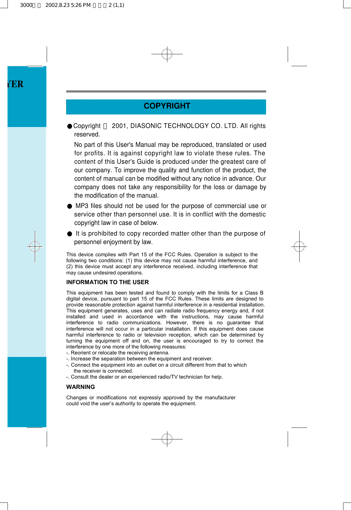 COPYRIGHT●Copyright ⓒ2001, DIASONIC TECHNOLOGY CO. LTD. All rightsreserved. No part of this User&apos;s Manual may be reproduced, translated or usedfor profits. It is against copyright law to violate these rules. Thecontent of this User&apos;s Guide is produced under the greatest care ofour company. To improve the quality and function of the product, thecontent of manual can be modified without any notice in advance. Ourcompany does not take any responsibility for the loss or damage bythe modification of the manual.●MP3 files should not be used for the purpose of commercial use orservice other than personnel use. It is in conflict with the domesticcopyright law in case of below.●It is prohibited to copy recorded matter other than the purpose ofpersonnel enjoyment by law.YER3000영문  2002.8.23 5:26 PM  페이지2 (1,1)INFORMATION TO THE USER This equipment has been tested and found to comply with the limits for a Class B digital device, pursuant to part 15 of the FCC Rules. These limits are designed to provide reasonable protection against harmful interference in a residential installation. This equipment generates, uses and can radiate radio frequency energy and, if not installed and used in accordance with the instructions, may cause harmful interference to radio communications. However, there is no guarantee that interference will not occur in a particular installation. If this equipment does cause harmful interference to radio or television reception, which can be determined by turning the equipment off and on, the user is encouraged to try to correct the interference by one more of the following measures: -. Reorient or relocate the receiving antenna. -. Increase the separation between the equipment and receiver. -. Connect the equipment into an outlet on a circuit different from that to which the receiver is connected. -. Consult the dealer or an experienced radio/TV technician for help. WARNING Changes or modifications not expressly approved by the manufacturer could void the user’s authority to operate the equipment.    This device complies with Part 15 of the FCC Rules. Operation is subject to the following two conditions: (1) this device may not cause harmful interference, and (2) this device must accept any interference received, including interference that may cause undesired operations. 