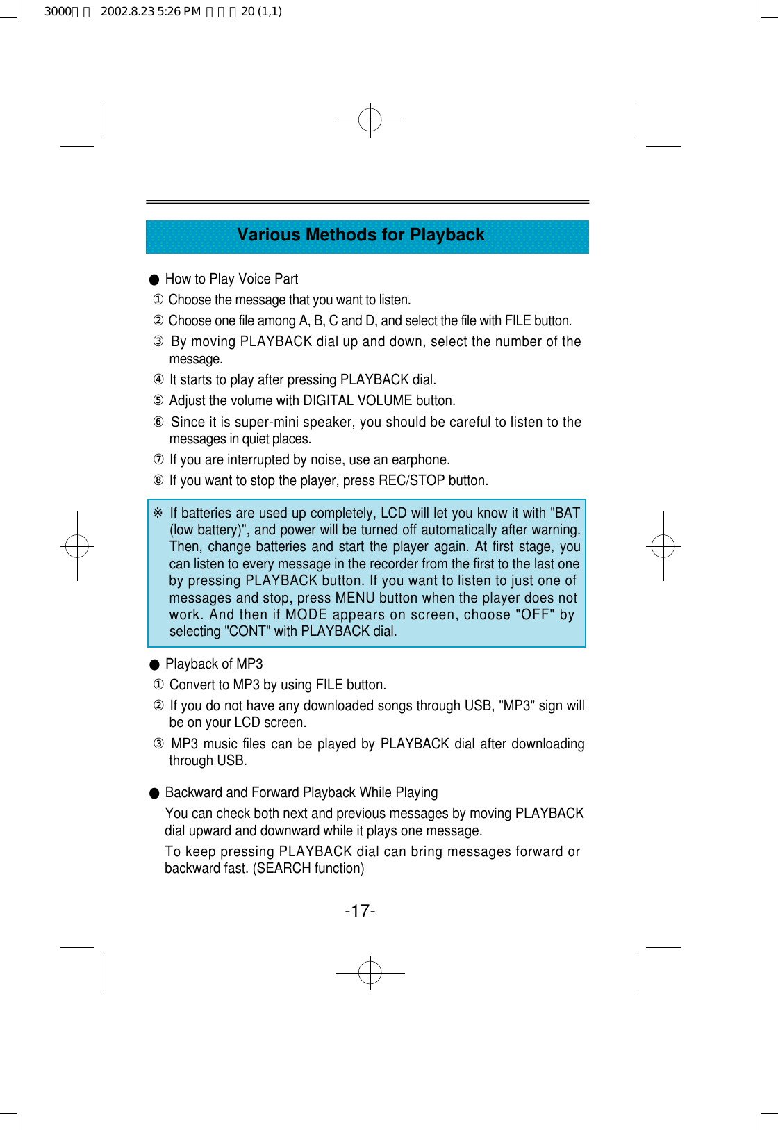 -17-Various Methods for Playback●How to Play Voice Part①Choose the message that you want to listen. ②Choose one file among A, B, C and D, and select the file with FILE button.③By moving PLAYBACK dial up and down, select the number of them e s s a g e .④It starts to play after pressing PLAYBACK dial.⑤Adjust the volume with DIGITAL VOLUME button.⑥Since it is super-mini speaker, you should be careful to listen to themessages in quiet places.⑦If you are interrupted by noise, use an earphone.⑧If you want to stop the player, press REC/STOP button.※If batteries are used up completely, LCD will let you know it with &quot;BAT(low battery)&quot;, and power will be turned off automatically after warning.Then, change batteries and start the player again. At first stage, youcan listen to every message in the recorder from the first to the last oneby pressing PLAYBACK button. If you want to listen to just one ofmessages and stop, press MENU button when the player does notwork. And then if MODE appears on screen, choose &quot;OFF&quot; byselecting &quot;CONT&quot; with PLAYBACK dial.●Playback of MP3①Convert to MP3 by using FILE button.②If you do not have any downloaded songs through USB, &quot;MP3&quot; sign willbe on your LCD screen.③MP3 music files can be played by PLAYBACK dial after downloadingthrough USB.●Backward and Forward Playback While PlayingYou can check both next and previous messages by moving PLAYBACKdial upward and downward while it plays one message.To keep pressing PLAYBACK dial can bring messages forward orbackward fast. (SEARCH function)3000영문  2002.8.23 5:26 PM  페이지20 (1,1)