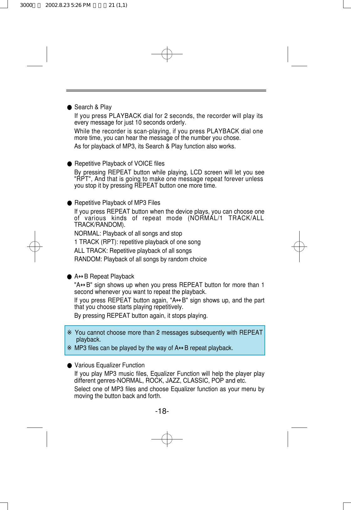 ●Search &amp; PlayIf you press PLAYBACK dial for 2 seconds, the recorder will play itsevery message for just 10 seconds orderly.While the recorder is scan-playing, if you press PLAYBACK dial onemore time, you can hear the message of the number you chose. As for playback of MP3, its Search &amp; Play function also works. ●Repetitive Playback of VOICE filesBy pressing REPEAT button while playing, LCD screen will let you see&quot;RPT&quot;, And that is going to make one message repeat forever unlessyou stop it by pressing REPEAT button one more time.●Repetitive Playback of MP3 FilesIf you press REPEAT button when the device plays, you can choose oneof  various  kinds  of  repeat  mode  (NORMAL/1  TRACK/ALLTRACK/RANDOM).NORMAL: Playback of all songs and stop1 TRACK (RPT): repetitive playback of one songALL TRACK: Repetitive playback of all songsRANDOM: Playback of all songs by random choice●A↔B Repeat Playback &quot;A↔B&quot; sign shows up when you press REPEAT button for more than 1second whenever you want to repeat the playback.If you press REPEAT button again, &quot;A↔B&quot; sign shows up, and the partthat you choose starts playing repetitively.By pressing REPEAT button again, it stops playing.※You cannot choose more than 2 messages subsequently with REPEATplayback.※MP3 files can be played by the way of A↔B repeat playback.●Various Equalizer FunctionIf you play MP3 music files, Equalizer Function will help the player playdifferent genres-NORMAL, ROCK, JAZZ, CLASSIC, POP and etc. Select one of MP3 files and choose Equalizer function as your menu bymoving the button back and forth.-18-3000영문  2002.8.23 5:26 PM  페이지21 (1,1)