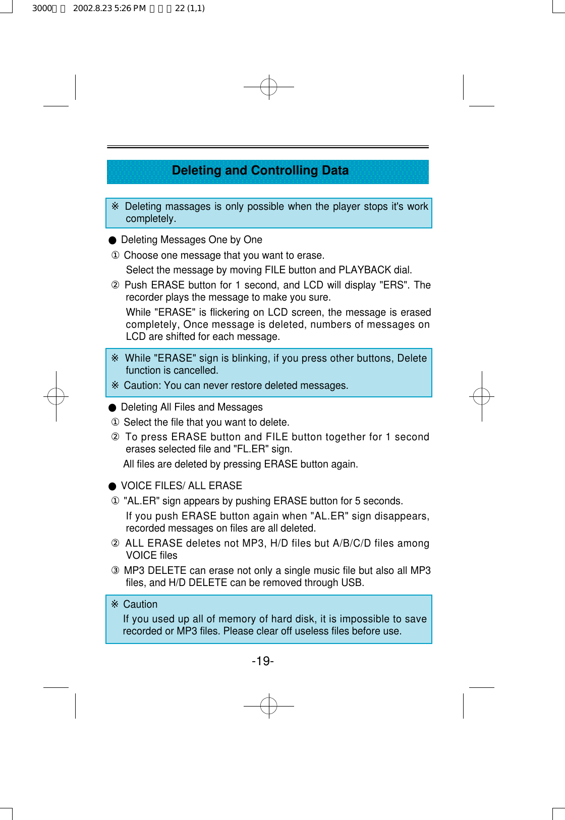 -19-Deleting and Controlling Data※Deleting massages is only possible when the player stops it&apos;s workcompletely.●Deleting Messages One by One①Choose one message that you want to erase.Select the message by moving FILE button and PLAYBACK dial.②Push ERASE button for 1 second, and LCD will display &quot;ERS&quot;. Therecorder plays the message to make you sure.While &quot;ERASE&quot; is flickering on LCD screen, the message is erasedcompletely, Once message is deleted, numbers of messages onLCD are shifted for each message.※While &quot;ERASE&quot; sign is blinking, if you press other buttons, Deletefunction is cancelled.※Caution: You can never restore deleted messages.●Deleting All Files and Messages①Select the file that you want to delete.②To press ERASE button and FILE button together for 1 seconderases selected file and &quot;FL.ER&quot; sign.All files are deleted by pressing ERASE button again.●VOICE FILES/ ALL ERASE①&quot;AL.ER&quot; sign appears by pushing ERASE button for 5 seconds.If you push ERASE button again when &quot;AL.ER&quot; sign disappears,recorded messages on files are all deleted. ②ALL ERASE deletes not MP3, H/D files but A/B/C/D files amongVOICE files③MP3 DELETE can erase not only a single music file but also all MP3files, and H/D DELETE can be removed through USB.※CautionIf you used up all of memory of hard disk, it is impossible to saverecorded or MP3 files. Please clear off useless files before use.3000영문  2002.8.23 5:26 PM  페이지22 (1,1)