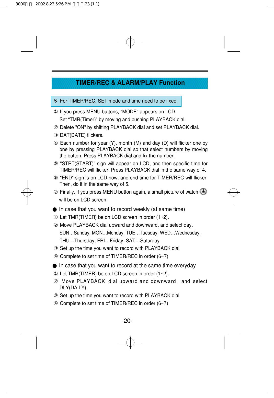 -20-TIMER/REC &amp; ALARM/PLAY Function※For TIMER/REC, SET mode and time need to be fixed. ①If you press MENU buttons, &quot;MODE&quot; appears on LCD.Set “TMR(Timer)” by moving and pushing PLAYBACK dial.②Delete &quot;ON&quot; by shifting PLAYBACK dial and set PLAYBACK dial.③DAT(DATE) flickers.④Each number for year (Y), month (M) and day (D) will flicker one byone by pressing PLAYBACK dial so that select numbers by movingthe button. Press PLAYBACK dial and fix the number.⑤&quot;STRT(START)&quot; sign will appear on LCD, and then specific time forTIMER/REC will flicker. Press PLAYBACK dial in the same way of 4.⑥&quot;END&quot; sign is on LCD now, and end time for TIMER/REC will flicker.Then, do it in the same way of 5. ⑦Finally, if you press MENU button again, a small picture of watch   will be on LCD screen.●In case that you want to record weekly (at same time)①Let TMR(TIMER) be on LCD screen in order (1~2).②Move PLAYBACK dial upward and downward, and select day.SUN…Sunday, MON…Monday, TUE…Tuesday, WED…Wednesday,THU…Thursday, FRI…Friday, SAT…Saturday③Set up the time you want to record with PLAYBACK dial ④Complete to set time of TIMER/REC in order (6~7)●In case that you want to record at the same time everyday①Let TMR(TIMER) be on LCD screen in order (1~2).②Move PLAYBACK  dial upward and downward,  and  selectDLY(DAILY). ③Set up the time you want to record with PLAYBACK dial ④Complete to set time of TIMER/REC in order (6~7)3000영문  2002.8.23 5:26 PM  페이지23 (1,1)