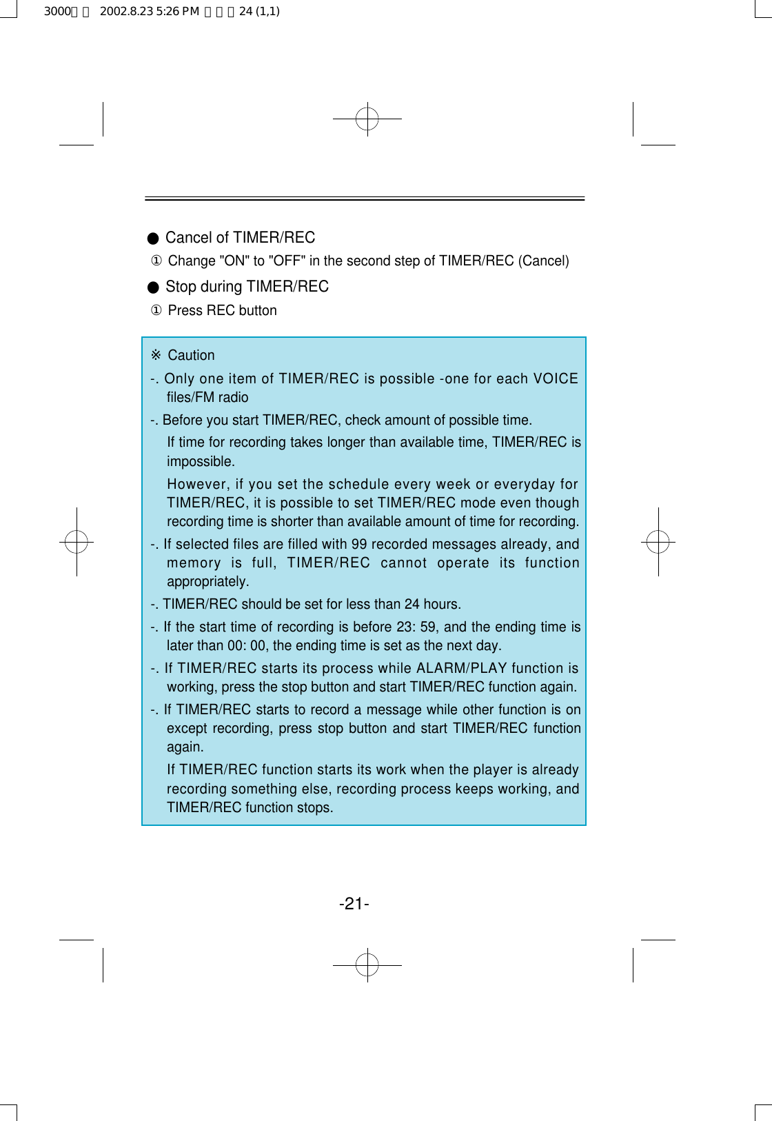 -21-●Cancel of TIMER/REC①Change &quot;ON&quot; to &quot;OFF&quot; in the second step of TIMER/REC (Cancel)●Stop during TIMER/REC①Press REC button※Caution-. Only one item of TIMER/REC is possible -one for each VOICEfiles/FM radio-. Before you start TIMER/REC, check amount of possible time.If time for recording takes longer than available time, TIMER/REC isimpossible.However, if you set the schedule every week or everyday forTIMER/REC, it is possible to set TIMER/REC mode even thoughrecording time is shorter than available amount of time for recording. -. If selected files are filled with 99 recorded messages already, andmemory  is  full,  TIMER/REC  cannot  operate  its  functionappropriately.-. TIMER/REC should be set for less than 24 hours.-. If the start time of recording is before 23: 59, and the ending time islater than 00: 00, the ending time is set as the next day.-. If TIMER/REC starts its process while ALARM/PLAY function isworking, press the stop button and start TIMER/REC function again.-. If TIMER/REC starts to record a message while other function is onexcept recording, press stop button and start TIMER/REC functionagain.If TIMER/REC function starts its work when the player is alreadyrecording something else, recording process keeps working, andTIMER/REC function stops.3000영문  2002.8.23 5:26 PM  페이지24 (1,1)