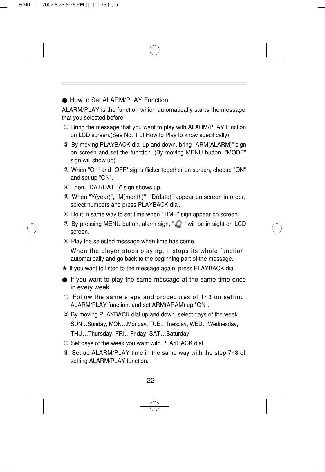 -22-●How to Set ALARM/PLAY FunctionALARM/PLAY is the function which automatically starts the messagethat you selected before.①Bring the message that you want to play with ALARM/PLAY functionon LCD screen.(See No. 1 of How to Play to know specifically)②By moving PLAYBACK dial up and down, bring &quot;ARM(ALARM)&quot; signon screen and set the function. (By moving MENU button, &quot;MODE&quot;sign will show up)③When &quot;On&quot; and &quot;OFF&quot; signs flicker together on screen, choose &quot;ON&quot;and set up &quot;ON&quot;.④Then, &quot;DAT(DATE)&quot; sign shows up.⑤When &quot;Y(year)&quot;, &quot;M(month)&quot;, &quot;D(date)&quot; appear on screen in order,select numbers and press PLAYBACK dial.⑥Do it in same way to set time when &quot;TIME&quot; sign appear on screen.⑦By pressing MENU button, alarm sign, &quot;     &quot; will be in sight on LCDscreen.⑧Play the selected message when time has come.When the player stops playing, it stops its whole functionautomatically and go back to the beginning part of the message.★If you want to listen to the message again, press PLAYBACK dial.●If you want to play the same message at the same time oncein every week①Follow the same steps and procedures of 1~3 on settingALARM/PLAY function, and set ARM(ARAM) up &quot;ON&quot;.②By moving PLAYBACK dial up and down, select days of the week.SUN…Sunday, MON…Monday, TUE…Tuesday, WED…Wednesday, THU…Thursday, FRI…Friday, SAT…Saturday③Set days of the week you want with PLAYBACK dial.④Set up ALARM/PLAY time in the same way with the step 7~8 ofsetting ALARM/PLAY function.3000영문  2002.8.23 5:26 PM  페이지25 (1,1)