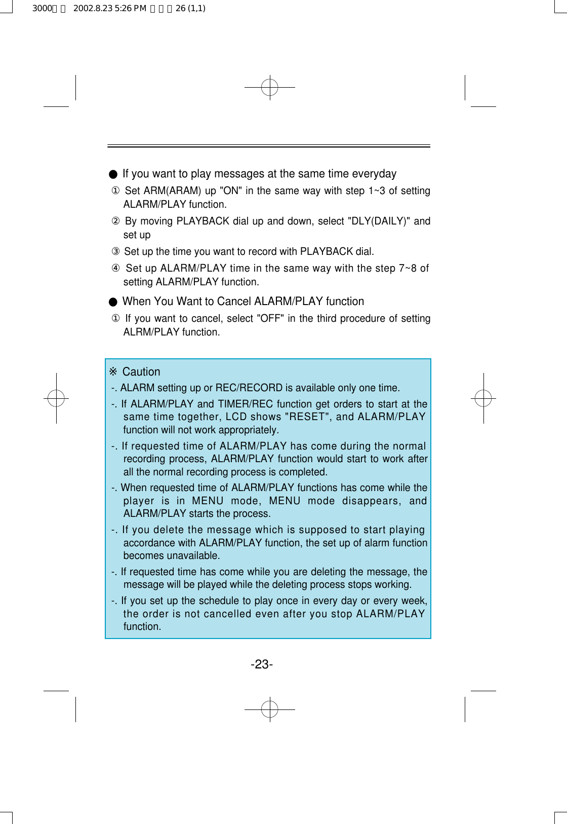 ●If you want to play messages at the same time everyday①Set ARM(ARAM) up &quot;ON&quot; in the same way with step 1~3 of settingALARM/PLAY function.②By moving PLAYBACK dial up and down, select &quot;DLY(DAILY)&quot; andset up③Set up the time you want to record with PLAYBACK dial.④Set up ALARM/PLAY time in the same way with the step 7~8 ofsetting ALARM/PLAY function.●When You Want to Cancel ALARM/PLAY function①If you want to cancel, select &quot;OFF&quot; in the third procedure of settingALRM/PLAY function.※Caution-. ALARM setting up or REC/RECORD is available only one time.-. If ALARM/PLAY and TIMER/REC function get orders to start at thesame time together, LCD shows &quot;RESET&quot;, and ALARM/PLAYfunction will not work appropriately.-. If requested time of ALARM/PLAY has come during the normalrecording process, ALARM/PLAY function would start to work afterall the normal recording process is completed.-. When requested time of ALARM/PLAY functions has come while theplayer  is  in  MENU  mode,  MENU  mode  disappears,  andALARM/PLAY starts the process.-. If you delete the message which is supposed to start playingaccordance with ALARM/PLAY function, the set up of alarm functionbecomes unavailable.-. If requested time has come while you are deleting the message, themessage will be played while the deleting process stops working.-. If you set up the schedule to play once in every day or every week,the order is not cancelled even after you stop ALARM/PLAYfunction.-23-3000영문  2002.8.23 5:26 PM  페이지26 (1,1)