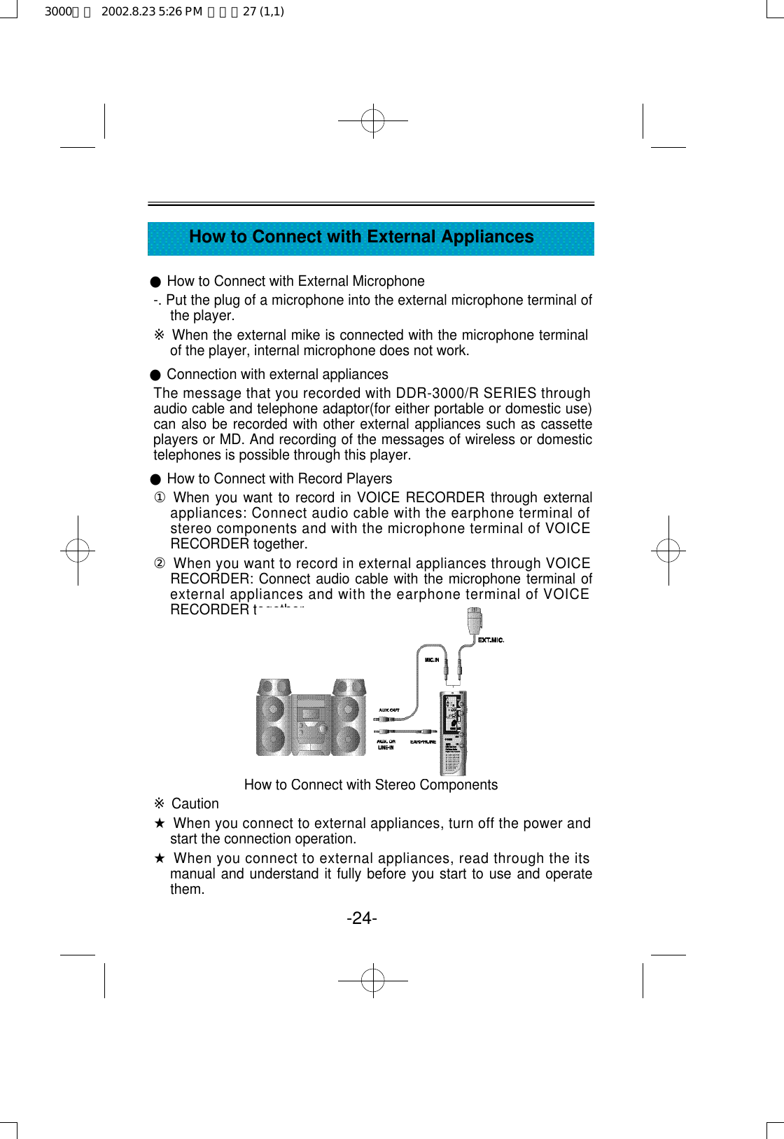 ●How to Connect with External Microphone-. Put the plug of a microphone into the external microphone terminal ofthe player.※When the external mike is connected with the microphone terminalof the player, internal microphone does not work.●Connection with external appliancesThe message that you recorded with DDR-3000/R SERIES throughaudio cable and telephone adaptor(for either portable or domestic use)can also be recorded with other external appliances such as cassetteplayers or MD. And recording of the messages of wireless or domestictelephones is possible through this player.●How to Connect with Record Players①When you want to record in VOICE RECORDER through externalappliances: Connect audio cable with the earphone terminal ofstereo components and with the microphone terminal of VOICERECORDER together.②When you want to record in external appliances through VOICERECORDER: Connect audio cable with the microphone terminal ofexternal appliances and with the earphone terminal of VOICERECORDER together.How to Connect with Stereo Components※Caution★When you connect to external appliances, turn off the power andstart the connection operation.★When you connect to external appliances, read through the itsmanual and understand it fully before you start to use and operatethem.-24-How to Connect with External Appliances3000영문  2002.8.23 5:26 PM  페이지27 (1,1)