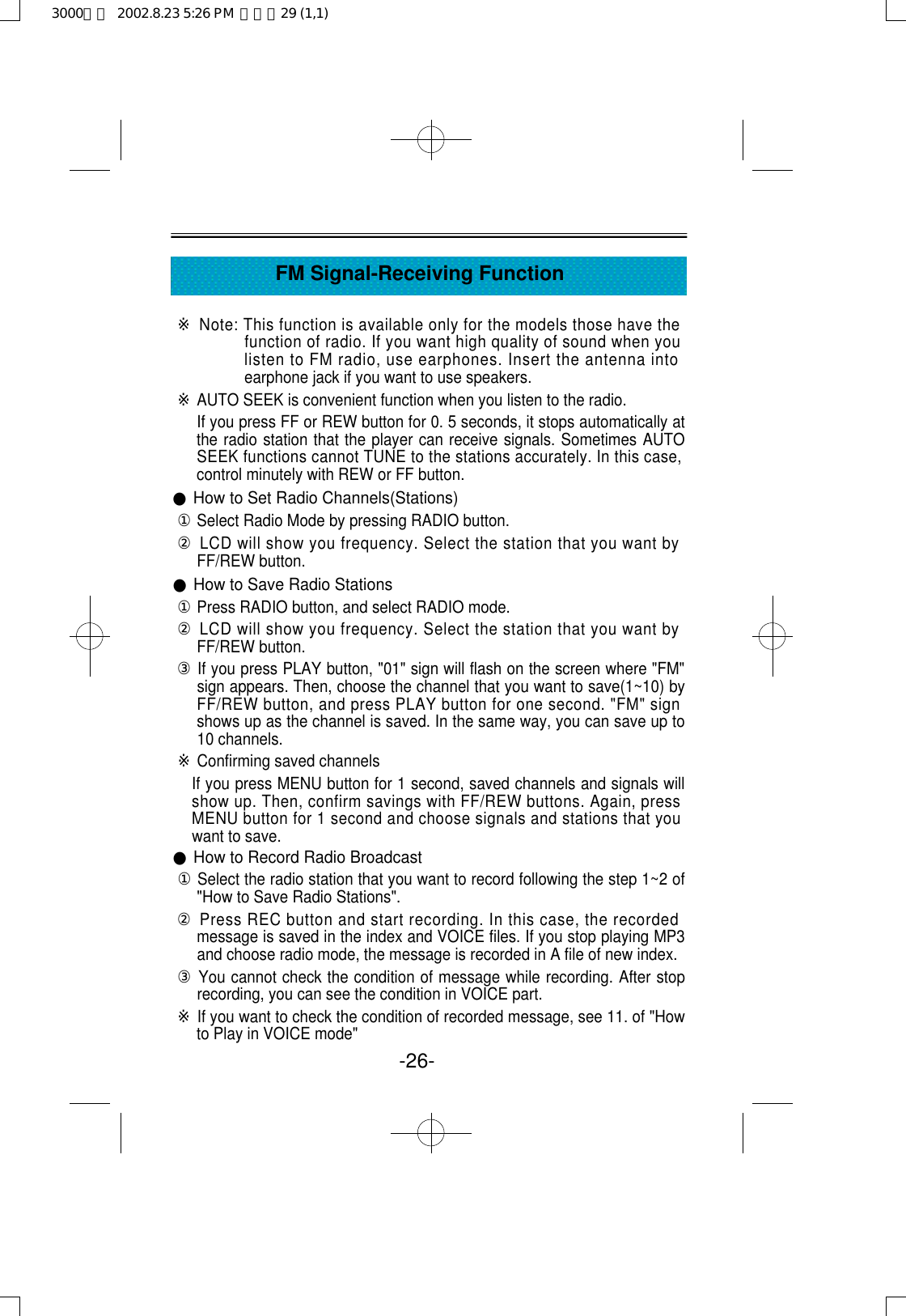 -26-FM Signal-Receiving Function※Note: This function is available only for the models those have thefunction of radio. If you want high quality of sound when youlisten to FM radio, use earphones. Insert the antenna intoearphone jack if you want to use speakers.※AUTO SEEK is convenient function when you listen to the radio.If you press FF or REW button for 0. 5 seconds, it stops automatically atthe radio station that the player can receive signals. Sometimes AUTOSEEK functions cannot TUNE to the stations accurately. In this case,control minutely with REW or FF button.●How to Set Radio Channels(Stations) ①Select Radio Mode by pressing RADIO button.②LCD will show you frequency. Select the station that you want byFF/REW button.●How to Save Radio Stations①Press RADIO button, and select RADIO mode.②LCD will show you frequency. Select the station that you want byFF/REW button.③If you press PLAY button, &quot;01&quot; sign will flash on the screen where &quot;FM&quot;sign appears. Then, choose the channel that you want to save(1~10) byFF/REW button, and press PLAY button for one second. &quot;FM&quot; signshows up as the channel is saved. In the same way, you can save up to10 channels. ※Confirming saved channelsIf you press MENU button for 1 second, saved channels and signals willshow up. Then, confirm savings with FF/REW buttons. Again, pressMENU button for 1 second and choose signals and stations that youwant to save.●How to Record Radio Broadcast①Select the radio station that you want to record following the step 1~2 of&quot;How to Save Radio Stations&quot;.②Press REC button and start recording. In this case, the recordedmessage is saved in the index and VOICE files. If you stop playing MP3and choose radio mode, the message is recorded in A file of new index. ③You cannot check the condition of message while recording. After stoprecording, you can see the condition in VOICE part.※If you want to check the condition of recorded message, see 11. of &quot;Howto Play in VOICE mode&quot;3000영문  2002.8.23 5:26 PM  페이지29 (1,1)