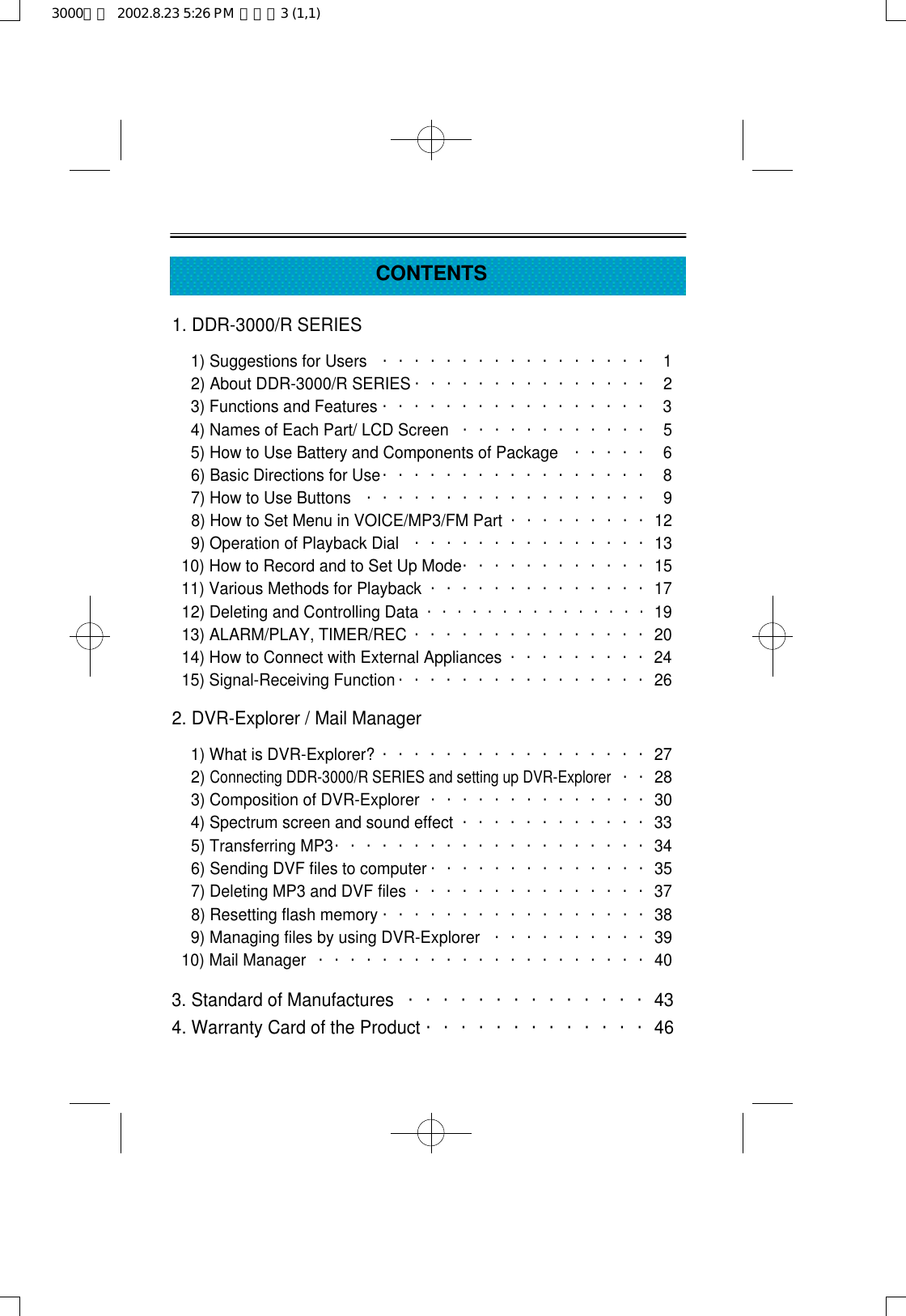 CONTENTS1. DDR-3000/R SERIES1) Suggestions for Users ・・・・・・・・・・・・・・・・・ 12) About DDR-3000/R SERIES ・・・・・・・・・・・・・・・ 23) Functions and Features ・・・・・・・・・・・・・・・・・ 34) Names of Each Part/ LCD Screen ・・・・・・・・・・・・ 55) How to Use Battery and Components of Package ・・・・・ 66) Basic Directions for Use・・・・・・・・・・・・・・・・・ 87) How to Use Buttons ・・・・・・・・・・・・・・・・・・ 98) How to Set Menu in VOICE/MP3/FM Part ・・・・・・・・・129) Operation of Playback Dial ・・・・・・・・・・・・・・・1310) How to Record and to Set Up Mode・・・・・・・・・・・・1511) Various Methods for Playback ・・・・・・・・・・・・・・1712) Deleting and Controlling Data・・・・・・・・・・・・・・・1913) ALARM/PLAY, TIMER/REC ・・・・・・・・・・・・・・・2014) How to Connect with External Appliances ・・・・・・・・・2415) Signal-Receiving Function ・・・・・・・・・・・・・・・・262. DVR-Explorer / Mail Manager1) What is DVR-Explorer? ・・・・・・・・・・・・・・・・・272) Connecting DDR-3000/R SERIES and setting up DVR-Explorer・・283) Composition of DVR-Explorer ・・・・・・・・・・・・・・304) Spectrum screen and sound effect ・・・・・・・・・・・・335) Transferring MP3・・・・・・・・・・・・・・・・・・・・346) Sending DVF files to computer ・・・・・・・・・・・・・・357) Deleting MP3 and DVF files ・・・・・・・・・・・・・・・378) Resetting flash memory ・・・・・・・・・・・・・・・・・389) Managing files by using DVR-Explorer ・・・・・・・・・・3910) Mail Manager ・・・・・・・・・・・・・・・・・・・・・403. Standard of Manufactures ・・・・・・・・・・・・・・434. Warranty Card of the Product ・・・・・・・・・・・・・463000영문  2002.8.23 5:26 PM  페이지3 (1,1)