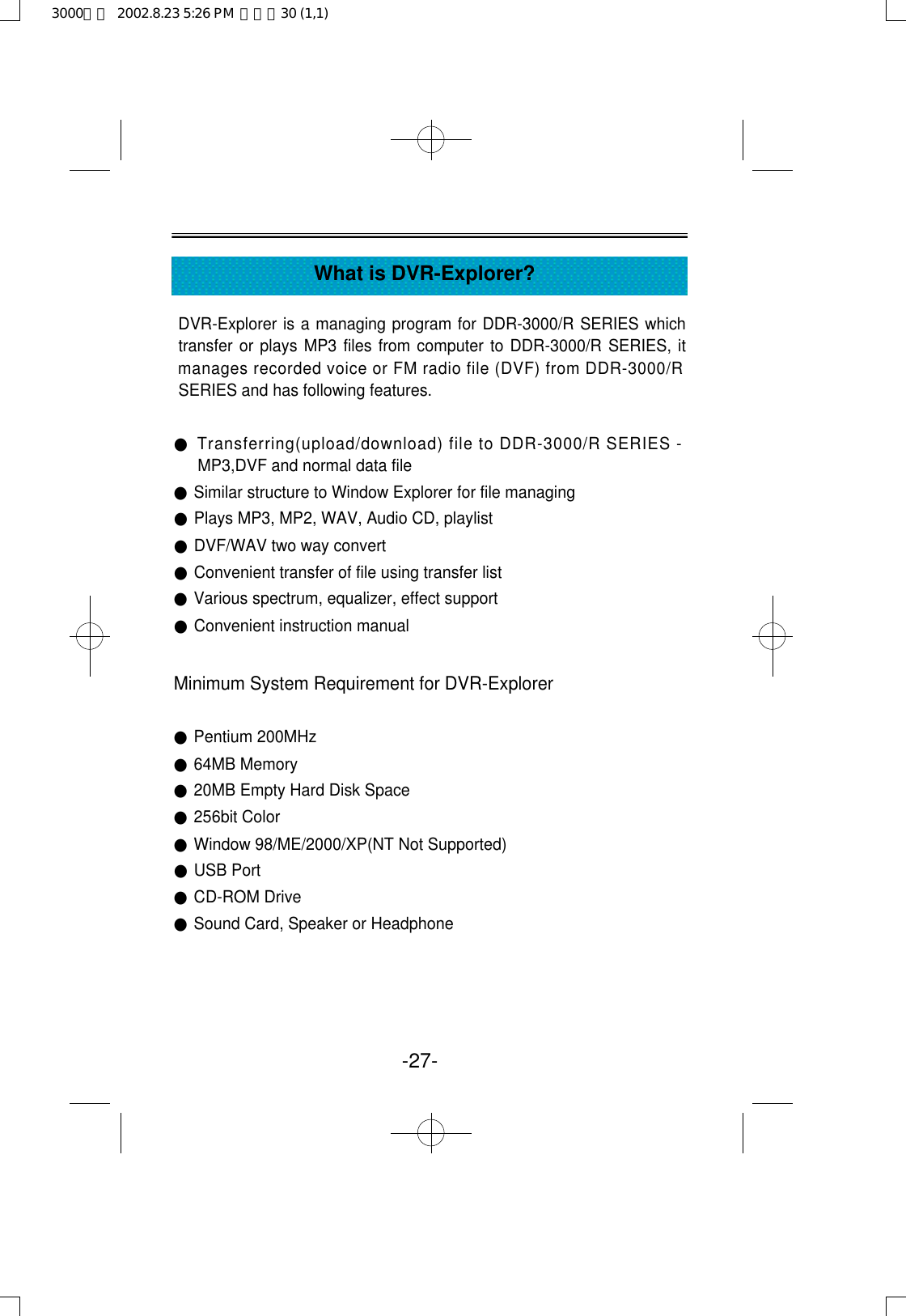 -27-What is DVR-Explorer?DVR-Explorer is a managing program for DDR-3000/R SERIES whichtransfer or plays MP3 files from computer to DDR-3000/R SERIES, itmanages recorded voice or FM radio file (DVF) from DDR-3000/RSERIES and has following features.●Transferring(upload/download) file to DDR-3000/R SERIES -MP3,DVF and normal data file●Similar structure to Window Explorer for file managing●Plays MP3, MP2, WAV, Audio CD, playlist●DVF/WAV two way convert●Convenient transfer of file using transfer list●Various spectrum, equalizer, effect support ●Convenient instruction manualMinimum System Requirement for DVR-Explorer●Pentium 200MHz ●64MB Memory●20MB Empty Hard Disk Space●256bit Color●Window 98/ME/2000/XP(NT Not Supported)●USB Port●CD-ROM Drive●Sound Card, Speaker or Headphone3000영문  2002.8.23 5:26 PM  페이지30 (1,1)