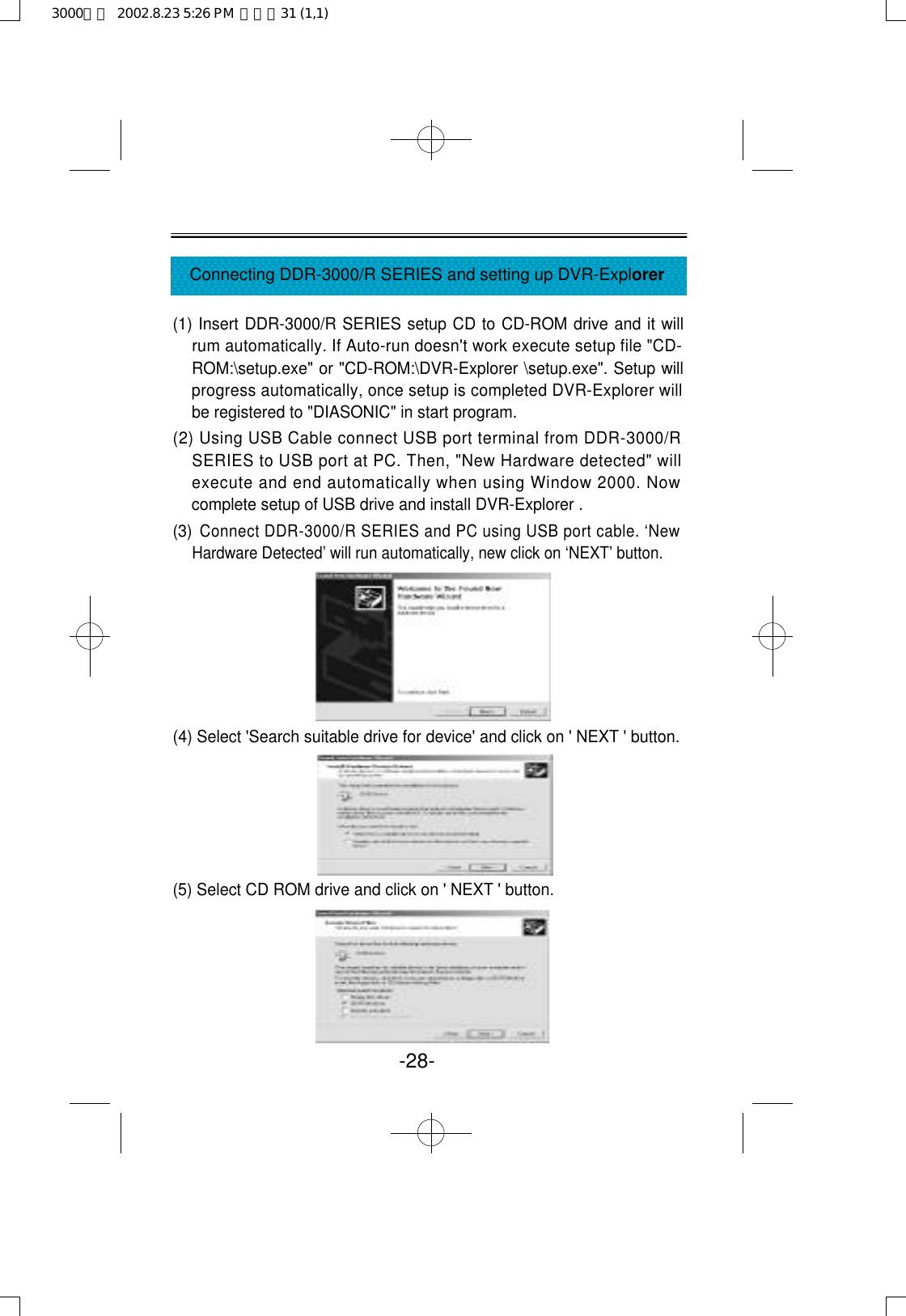 (1) Insert DDR-3000/R SERIES setup CD to CD-ROM drive and it willrum automatically. If Auto-run doesn&apos;t work execute setup file &quot;CD-ROM:\setup.exe&quot; or &quot;CD-ROM:\DVR-Explorer \setup.exe&quot;. Setup willprogress automatically, once setup is completed DVR-Explorer willbe registered to &quot;DIASONIC&quot; in start program.(2) Using USB Cable connect USB port terminal from DDR-3000/RSERIES to USB port at PC. Then, &quot;New Hardware detected&quot; willexecute and end automatically when using Window 2000. Nowcomplete setup of USB drive and install DVR-Explorer . (3) Connect DDR-3000/R SERIES and PC using USB port cable. ‘NewHardware Detected’ will run automatically, new click on ‘NEXT’ button.(4) Select &apos;Search suitable drive for device&apos; and click on &apos; NEXT &apos; button.(5) Select CD ROM drive and click on &apos; NEXT &apos; button.-28-Connecting DDR-3000/R SERIES and setting up DVR-Explorer3000영문  2002.8.23 5:26 PM  페이지31 (1,1)