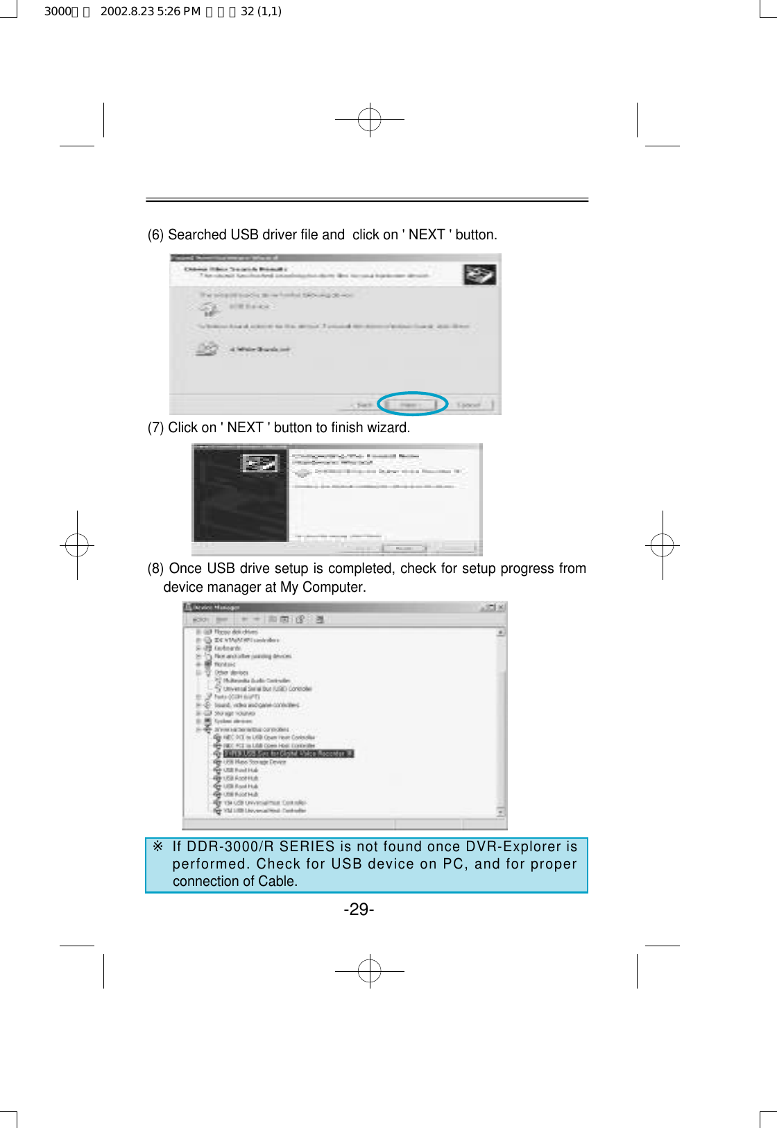 -29-(6) Searched USB driver file and  click on &apos; NEXT &apos; button.(7) Click on &apos; NEXT &apos; button to finish wizard.(8) Once USB drive setup is completed, check for setup progress fromdevice manager at My Computer.※If DDR-3000/R SERIES is not found once DVR-Explorer isperformed. Check for USB device on PC, and for properconnection of Cable.3000영문  2002.8.23 5:26 PM  페이지32 (1,1)