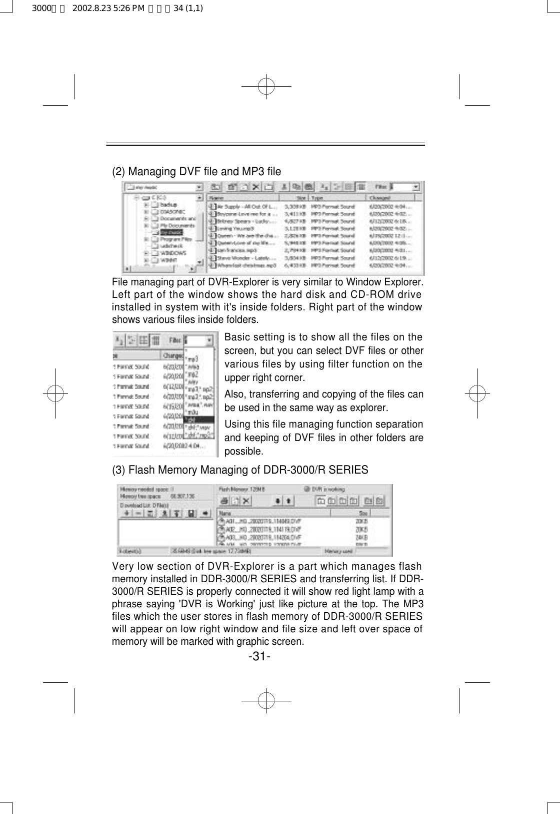 -31-(2) Managing DVF file and MP3 fileFile managing part of DVR-Explorer is very similar to Window Explorer.Left part of the window shows the hard disk and CD-ROM driveinstalled in system with it&apos;s inside folders. Right part of the windowshows various files inside folders. (3) Flash Memory Managing of DDR-3000/R SERIESVery low section of DVR-Explorer is a part which manages flashmemory installed in DDR-3000/R SERIES and transferring list. If DDR-3000/R SERIES is properly connected it will show red light lamp with aphrase saying &apos;DVR is Working&apos; just like picture at the top. The MP3files which the user stores in flash memory of DDR-3000/R SERIESwill appear on low right window and file size and left over space ofmemory will be marked with graphic screen. Basic setting is to show all the files on thescreen, but you can select DVF files or othervarious files by using filter function on theupper right corner.Also, transferring and copying of the files canbe used in the same way as explorer.Using this file managing function separationand keeping of DVF files in other folders arepossible.3000영문  2002.8.23 5:26 PM  페이지34 (1,1)