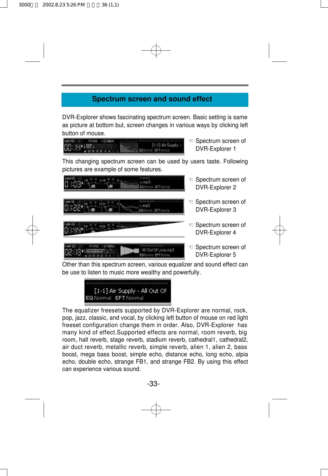 -33-Spectrum screen and sound effectDVR-Explorer shows fascinating spectrum screen. Basic setting is sameas picture at bottom but, screen changes in various ways by clicking leftbutton of mouse. ☜Spectrum screen of DVR-Explorer 1 This changing spectrum screen can be used by users taste. Followingpictures are example of some features.     ☜Spectrum screen of DVR-Explorer 2 ☜Spectrum screen of DVR-Explorer 3 ☜Spectrum screen of DVR-Explorer 4 ☜Spectrum screen of DVR-Explorer 5 Other than this spectrum screen, various equalizer and sound effect canbe use to listen to music more wealthy and powerfully.The equalizer freesets supported by DVR-Explorer are normal, rock,pop, jazz, classic, and vocal, by clicking left button of mouse on red lightfreeset configuration change them in order. Also, DVR-Explorer  hasmany kind of effect.Supported effects are normal, room reverb, bigroom, hall reverb, stage reverb, stadium reverb, cathedral1, cathedral2,air duct reverb, metallic reverb, simple reverb, alien 1, alien 2, bassboost, mega bass boost, simple echo, distance echo, long echo, alpiaecho, double echo, strange FB1, and strange FB2. By using this effectcan experience various sound.3000영문  2002.8.23 5:26 PM  페이지36 (1,1)