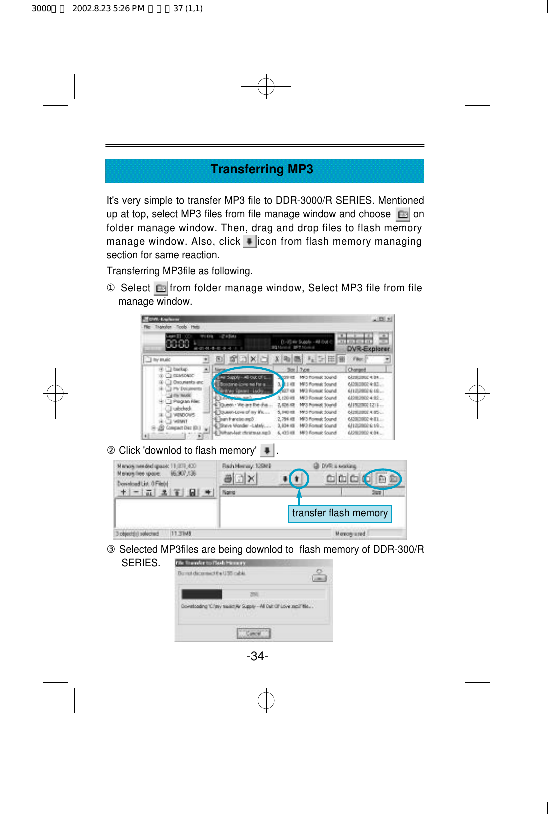 It&apos;s very simple to transfer MP3 file to DDR-3000/R SERIES. Mentionedup at top, select MP3 files from file manage window and choose       onfolder manage window. Then, drag and drop files to flash memorymanage window. Also, click     icon from flash memory managingsection for same reaction. Transferring MP3file as following.①Select      from folder manage window, Select MP3 file from filemanage window. ②Click &apos;downlod to flash memory&apos;       .③Selected MP3files are being downlod to  flash memory of DDR-300/RSERIES.-34-Transferring MP3transfer flash memory3000영문  2002.8.23 5:26 PM  페이지37 (1,1)