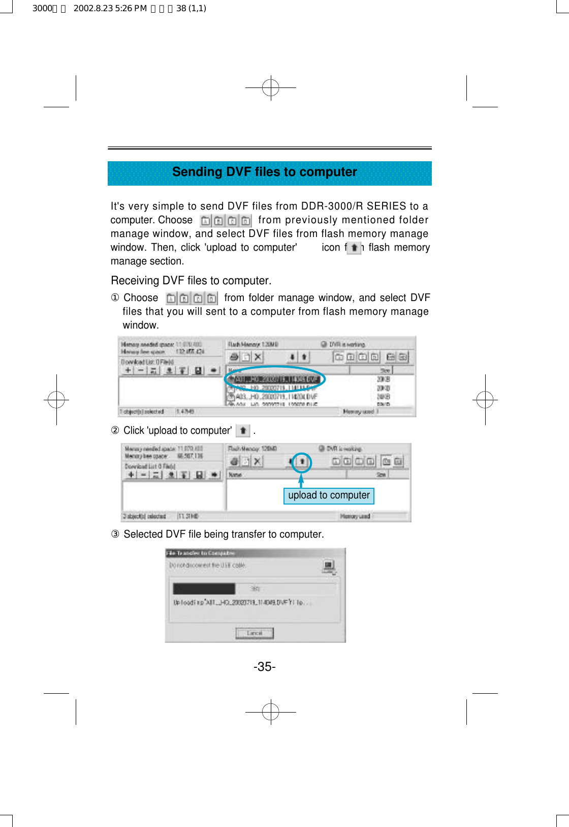 It&apos;s very simple to send DVF files from DDR-3000/R SERIES to acomputer. Choose  from previously mentioned foldermanage window, and select DVF files from flash memory managewindow. Then, click &apos;upload to computer&apos;      icon from flash memorymanage section.Receiving DVF files to computer.①Choose  from folder manage window, and select DVFfiles that you will sent to a computer from flash memory managewindow.②Click &apos;upload to computer&apos;        .③Selected DVF file being transfer to computer.-35-Sending DVF files to computerupload to computer3000영문  2002.8.23 5:26 PM  페이지38 (1,1)