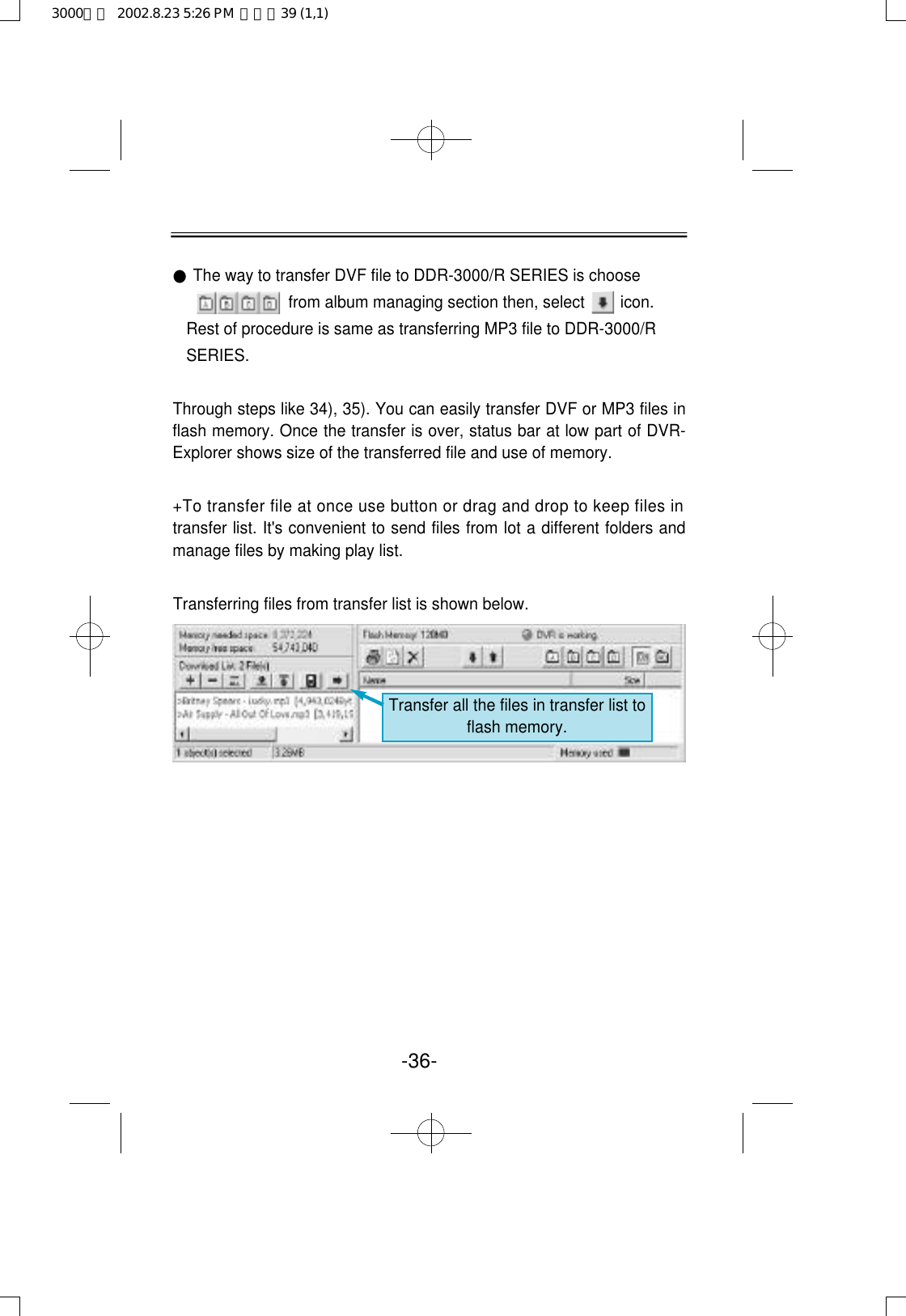 ●The way to transfer DVF file to DDR-3000/R SERIES is choose from album managing section then, select        icon.Rest of procedure is same as transferring MP3 file to DDR-3000/RSERIES. Through steps like 34), 35). You can easily transfer DVF or MP3 files inflash memory. Once the transfer is over, status bar at low part of DVR-Explorer shows size of the transferred file and use of memory.+To transfer file at once use button or drag and drop to keep files intransfer list. It&apos;s convenient to send files from lot a different folders andmanage files by making play list.Transferring files from transfer list is shown below.-36-Transfer all the files in transfer list toflash memory.3000영문  2002.8.23 5:26 PM  페이지39 (1,1)