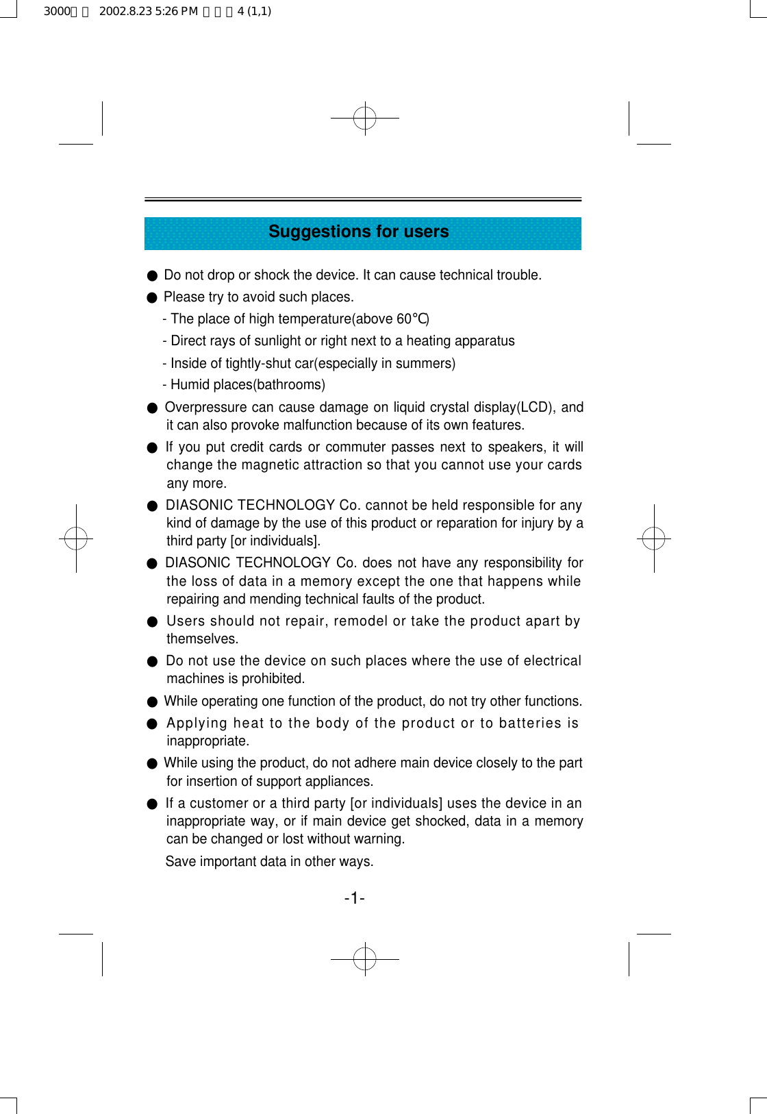 -1-Suggestions for users●Do not drop or shock the device. It can cause technical trouble.●Please try to avoid such places.- The place of high temperature(above 60℃)- Direct rays of sunlight or right next to a heating apparatus- Inside of tightly-shut car(especially in summers)- Humid places(bathrooms)●Overpressure can cause damage on liquid crystal display(LCD), andit can also provoke malfunction because of its own features.●If you put credit cards or commuter passes next to speakers, it willchange the magnetic attraction so that you cannot use your cardsany more.●DIASONIC TECHNOLOGY Co. cannot be held responsible for anykind of damage by the use of this product or reparation for injury by athird party [or individuals].●DIASONIC TECHNOLOGY Co. does not have any responsibility forthe loss of data in a memory except the one that happens whilerepairing and mending technical faults of the product.●Users should not repair, remodel or take the product apart bythemselves.●Do not use the device on such places where the use of electricalmachines is prohibited.●While operating one function of the product, do not try other functions.●Applying heat to the body of the product or to batteries isinappropriate.●While using the product, do not adhere main device closely to the partfor insertion of support appliances.●If a customer or a third party [or individuals] uses the device in aninappropriate way, or if main device get shocked, data in a memorycan be changed or lost without warning.Save important data in other ways.3000영문  2002.8.23 5:26 PM  페이지4 (1,1)