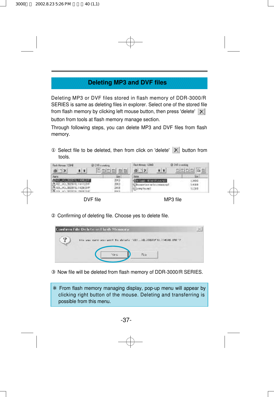 Deleting MP3 or DVF files stored in flash memory of DDR-3000/RSERIES is same as deleting files in explorer. Select one of the stored filefrom flash memory by clicking left mouse button, then press &apos;delete&apos;button from tools at flash memory manage section.Through following steps, you can delete MP3 and DVF files from flashmemory. ①Select file to be deleted, then from click on &apos;delete&apos;       button fromtools.DVF file                                               MP3 file②Confirming of deleting file. Choose yes to delete file.③Now file will be deleted from flash memory of DDR-3000/R SERIES. ※From flash memory managing display, pop-up menu will appear byclicking right button of the mouse. Deleting and transferring ispossible from this menu.-37-Deleting MP3 and DVF files3000영문  2002.8.23 5:26 PM  페이지40 (1,1)