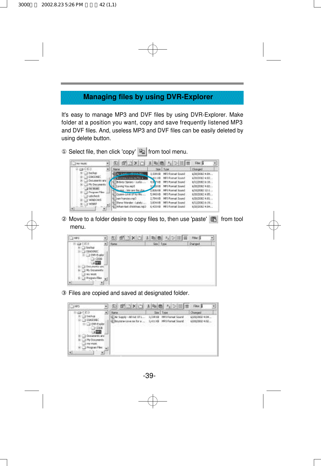 It&apos;s easy to manage MP3 and DVF files by using DVR-Explorer. Makefolder at a position you want, copy and save frequently listened MP3and DVF files. And, useless MP3 and DVF files can be easily deleted byusing delete button.①Select file, then click &apos;copy&apos;        from tool menu.②Move to a folder desire to copy files to, then use &apos;paste&apos;         from toolmenu.③Files are copied and saved at designated folder.-39-Managing files by using DVR-Explorer3000영문  2002.8.23 5:26 PM  페이지42 (1,1)