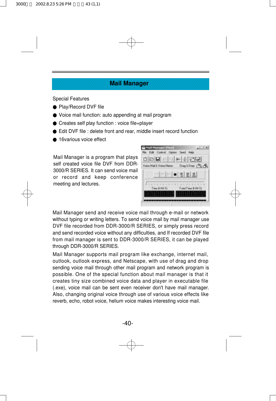 Special Features●Play/Record DVF file●Voice mail function: auto appending at mail program●Creates self play function : voice file+player●Edit DVF file : delete front and rear, middle insert record function●16various voice effect Mail Manager send and receive voice mail through e-mail or networkwithout typing or writing letters. To send voice mail by mail manager useDVF file recorded from DDR-3000/R SERIES, or simply press recordand send recorded voice without any difficulties, and If recorded DVF filefrom mail manager is sent to DDR-3000/R SERIES, it can be playedthrough DDR-3000/R SERIES.Mail Manager supports mail program like exchange, internet mail,outlook, outlook express, and Netscape, with use of drag and dropsending voice mail through other mail program and network program ispossible. One of the special function about mail manager is that itcreates tiny size combined voice data and player in executable file(.exe), voice mail can be sent even receiver don&apos;t have mail manager.Also, changing original voice through use of various voice effects likereverb, echo, robot voice, helium voice makes interesting voice mail.-40-Mail ManagerMail Manager is a program that playsself created voice file DVF from DDR-3000/R SERIES. It can send voice mailor  record  and  keep  conferencemeeting and lectures.3000영문  2002.8.23 5:26 PM  페이지43 (1,1)