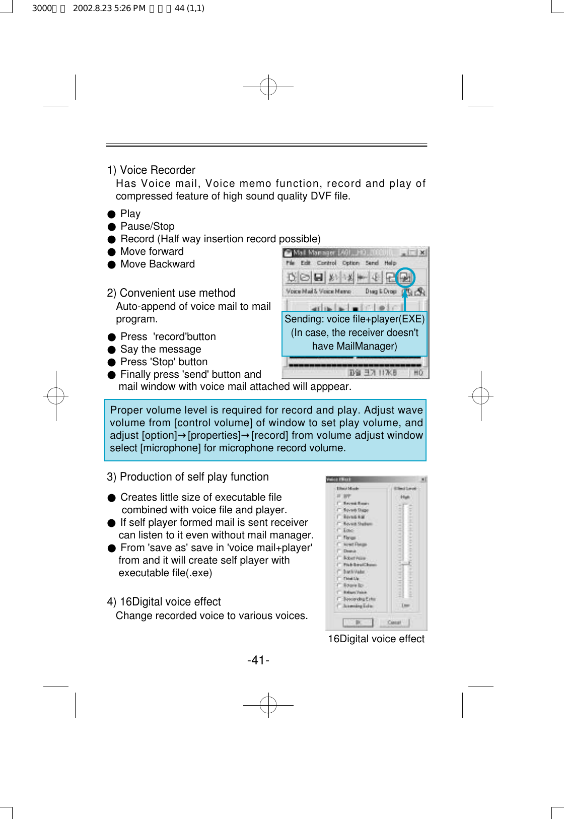 1) Voice RecorderHas Voice mail, Voice memo function, record and play ofcompressed feature of high sound quality DVF file.●Play●Pause/Stop●Record (Half way insertion record possible)●Move forward●Move Backward2) Convenient use methodAuto-append of voice mail to mail program.●Press  &apos;record&apos;button●Say the message●Press &apos;Stop&apos; button●Finally press &apos;send&apos; button and mail window with voice mail attached will apppear.Proper volume level is required for record and play. Adjust wavevolume from [control volume] of window to set play volume, andadjust [option]→[ p r o p e r t i e s ]→[record] from volume adjust windowselect [microphone] for microphone record volume.3) Production of self play function●Creates little size of executable file combined with voice file and player.●If self player formed mail is sent receivercan listen to it even without mail manager.●From &apos;save as&apos; save in &apos;voice mail+player&apos; from and it will create self player with executable file(.exe)4) 16Digital voice effectChange recorded voice to various voices.16Digital voice effect   -41-Sending: voice file+player(EXE)(In case, the receiver doesn&apos;thave MailManager)3000영문  2002.8.23 5:26 PM  페이지44 (1,1)