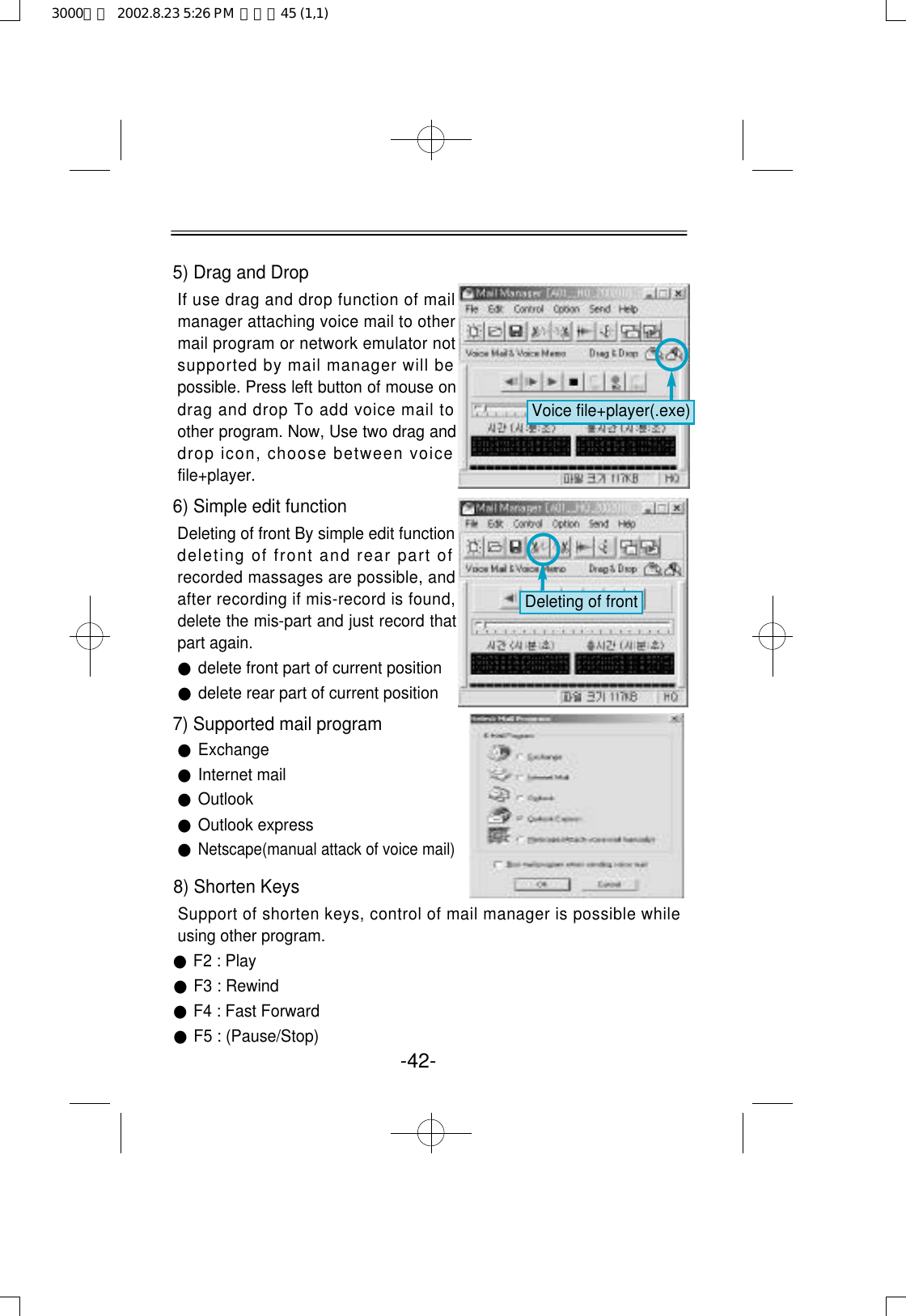 5) Drag and Drop If use drag and drop function of mailmanager attaching voice mail to othermail program or network emulator notsupported by mail manager will bepossible. Press left button of mouse ondrag and drop To add voice mail toother program. Now, Use two drag anddrop icon, choose between voicefile+player. 6) Simple edit function Deleting of front By simple edit functiondeleting of front and rear part ofrecorded massages are possible, andafter recording if mis-record is found,delete the mis-part and just record thatpart again.●delete front part of current position●delete rear part of current position7) Supported mail program●Exchange●Internet mail●Outlook●Outlook express●Netscape(manual attack of voice mail)-42-Voice file+player(.exe)Deleting of front8) Shorten KeysSupport of shorten keys, control of mail manager is possible whileusing other program.●F2 : Play●F3 : Rewind●F4 : Fast Forward●F5 : (Pause/Stop)3000영문  2002.8.23 5:26 PM  페이지45 (1,1)