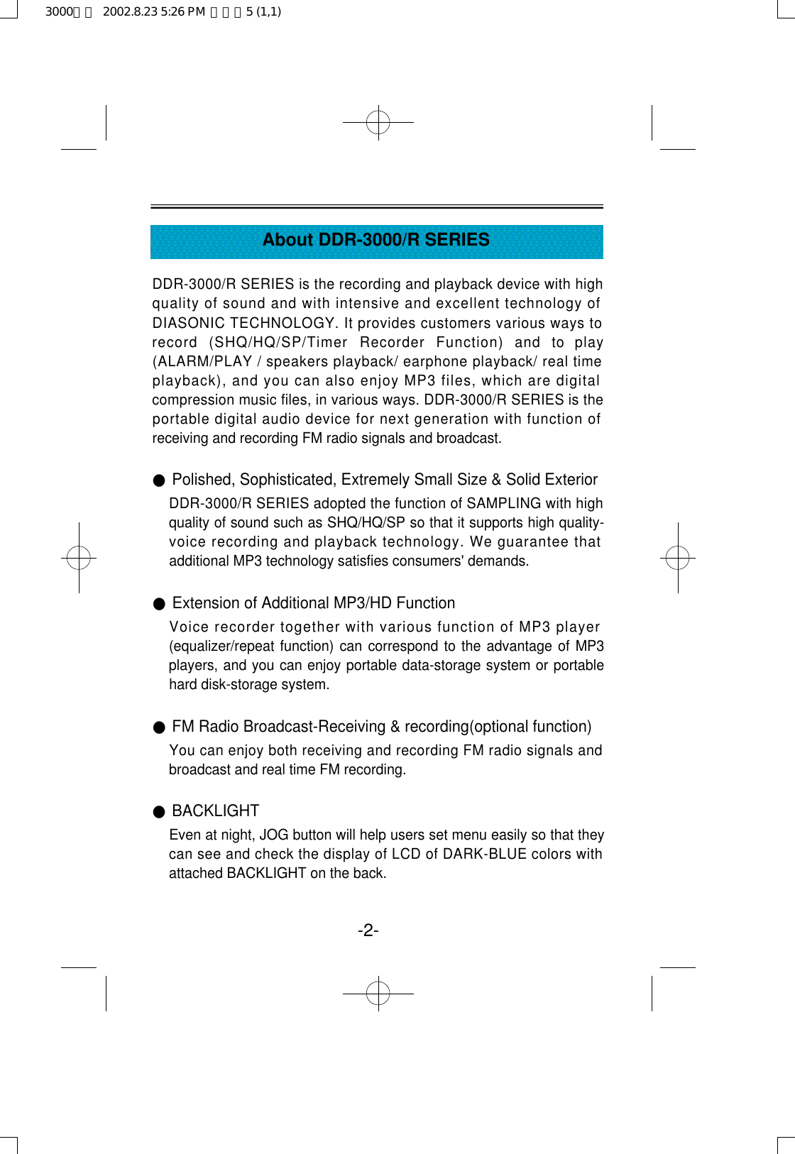 -2-About DDR-3000/R SERIESDDR-3000/R SERIES is the recording and playback device with highquality of sound and with intensive and excellent technology ofDIASONIC TECHNOLOGY. It provides customers various ways torecord  (SHQ/HQ/SP/Timer  Recorder  Function)  and  to  play(ALARM/PLAY / speakers playback/ earphone playback/ real timeplayback), and you can also enjoy MP3 files, which are digitalcompression music files, in various ways. DDR-3000/R SERIES is theportable digital audio device for next generation with function ofreceiving and recording FM radio signals and broadcast.●Polished, Sophisticated, Extremely Small Size &amp; Solid ExteriorDDR-3000/R SERIES adopted the function of SAMPLING with highquality of sound such as SHQ/HQ/SP so that it supports high quality-voice recording and playback technology. We guarantee thatadditional MP3 technology satisfies consumers&apos; demands.●Extension of Additional MP3/HD FunctionVoice recorder together with various function of MP3 player(equalizer/repeat function) can correspond to the advantage of MP3players, and you can enjoy portable data-storage system or portablehard disk-storage system.●FM Radio Broadcast-Receiving &amp; recording(optional function)You can enjoy both receiving and recording FM radio signals andbroadcast and real time FM recording.●BACKLIGHTEven at night, JOG button will help users set menu easily so that theycan see and check the display of LCD of DARK-BLUE colors withattached BACKLIGHT on the back.3000영문  2002.8.23 5:26 PM  페이지5 (1,1)