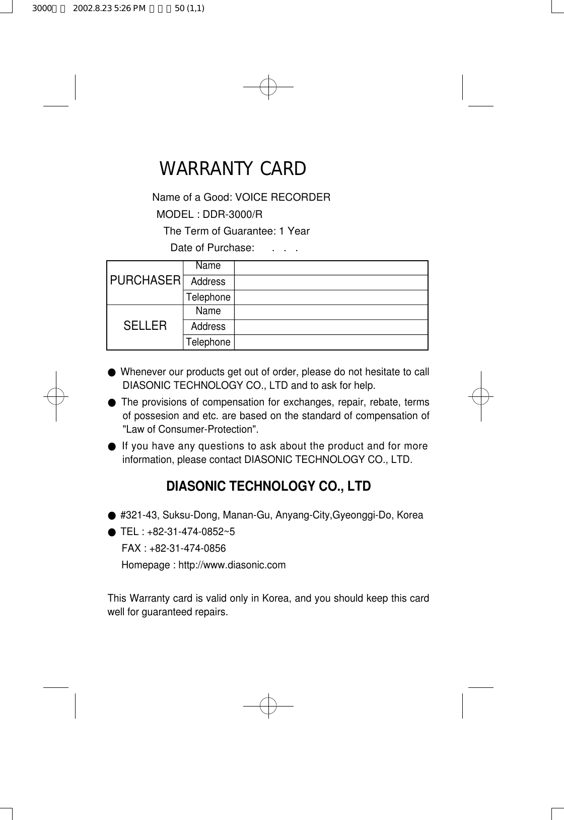 WARRANTY CARDName of a Good: VOICE RECORDERMODEL : DDR-3000/RThe Term of Guarantee: 1 YearDate of Purchase:      .   .   .●Whenever our products get out of order, please do not hesitate to callDIASONIC TECHNOLOGY CO., LTD and to ask for help.●The provisions of compensation for exchanges, repair, rebate, termsof possesion and etc. are based on the standard of compensation of&quot;Law of Consumer-Protection&quot;.●If you have any questions to ask about the product and for moreinformation, please contact DIASONIC TECHNOLOGY CO., LTD.DIASONIC TECHNOLOGY CO., LTD●#321-43, Suksu-Dong, Manan-Gu, Anyang-City,Gyeonggi-Do, Korea●TEL : +82-31-474-0852~5FAX : +82-31-474-0856Homepage : http://www.diasonic.comThis Warranty card is valid only in Korea, and you should keep this cardwell for guaranteed repairs.PURCHASERSELLERNameAddressTelephoneNameAddressTelephone3000영문  2002.8.23 5:26 PM  페이지50 (1,1)