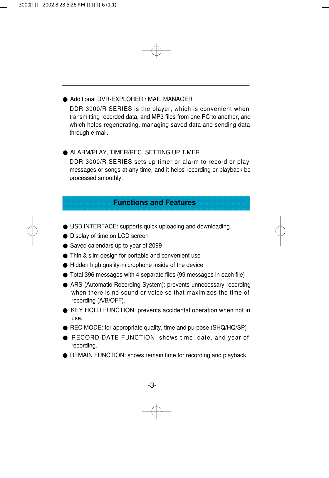 ●Additional DVR-EXPLORER / MAIL MANAGERDDR-3000/R SERIES is the player, which is convenient whentransmitting recorded data, and MP3 files from one PC to another, andwhich helps regenerating, managing saved data and sending datathrough e-mail.●ALARM/PLAY, TIMER/REC, SETTING UP TIMERDDR-3000/R SERIES sets up timer or alarm to record or playmessages or songs at any time, and it helps recording or playback beprocessed smoothly.●USB INTERFACE: supports quick uploading and downloading.●Display of time on LCD screen●Saved calendars up to year of 2099●Thin &amp; slim design for portable and convenient use●Hidden high quality-microphone inside of the device●Total 396 messages with 4 separate files (99 messages in each file) ●ARS (Automatic Recording System): prevents unnecessary recordingwhen there is no sound or voice so that maximizes the time ofrecording (A/B/OFF).●KEY HOLD FUNCTION: prevents accidental operation when not inuse.●REC MODE: for appropriate quality, time and purpose (SHQ/HQ/SP)●RECORD DATE FUNCTION: shows time, date, and year ofrecording.●REMAIN FUNCTION: shows remain time for recording and playback.Functions and Features-3-3000영문  2002.8.23 5:26 PM  페이지6 (1,1)