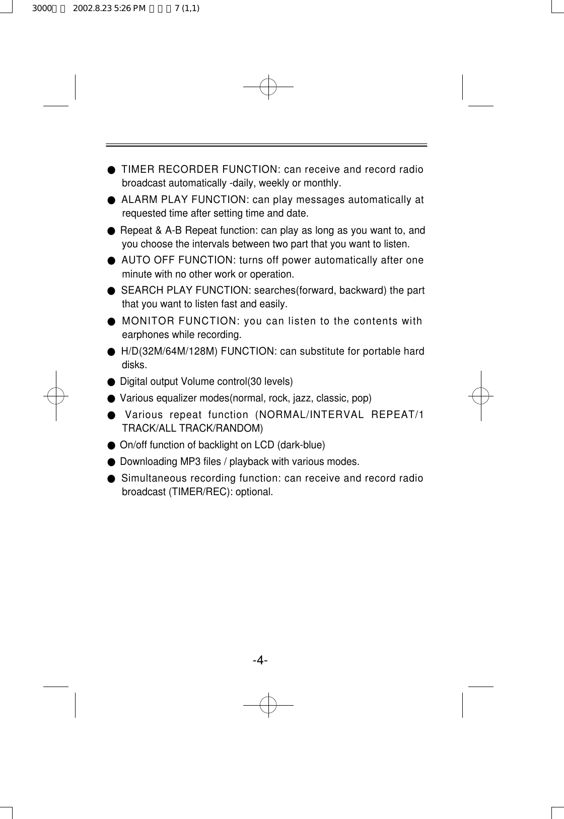 -4-●TIMER RECORDER FUNCTION: can receive and record radiobroadcast automatically -daily, weekly or monthly. ●ALARM PLAY FUNCTION: can play messages automatically atrequested time after setting time and date.●Repeat &amp; A-B Repeat function: can play as long as you want to, andyou choose the intervals between two part that you want to listen.●AUTO OFF FUNCTION: turns off power automatically after oneminute with no other work or operation.●SEARCH PLAY FUNCTION: searches(forward, backward) the partthat you want to listen fast and easily.●MONITOR FUNCTION: you can listen to the contents withearphones while recording.●H/D(32M/64M/128M) FUNCTION: can substitute for portable harddisks.●Digital output Volume control(30 levels)●Various equalizer modes(normal, rock, jazz, classic, pop)●Various  repeat  function  (NORMAL/INTERVAL  REPEAT/1TRACK/ALL TRACK/RANDOM)●On/off function of backlight on LCD (dark-blue)●Downloading MP3 files / playback with various modes.●Simultaneous recording function: can receive and record radiobroadcast (TIMER/REC): optional.3000영문  2002.8.23 5:26 PM  페이지7 (1,1)