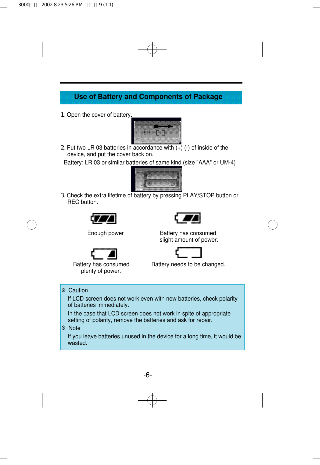 1. Open the cover of battery.2. Put two LR 03 batteries in accordance with (+) (-) of inside of thedevice, and put the cover back on.Battery: LR 03 or similar batteries of same kind (size &quot;AAA&quot; or UM-4)3. Check the extra lifetime of battery by pressing PLAY/STOP button orREC button.Enough power                       Battery has consumedslight amount of power.Battery has consumed              Battery needs to be changed.plenty of power.-6-Use of Battery and Components of Package열림※CautionIf LCD screen does not work even with new batteries, check polarityof batteries immediately.In the case that LCD screen does not work in spite of appropriatesetting of polarity, remove the batteries and ask for repair.※NoteIf you leave batteries unused in the device for a long time, it would bewasted. 3000영문  2002.8.23 5:26 PM  페이지9 (1,1)