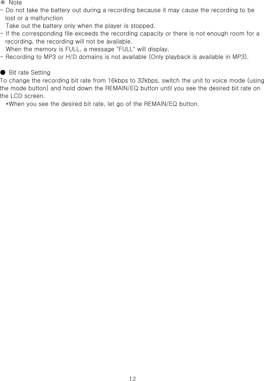  12 ※  Note   - Do not take the battery out during a recording because it may cause the recording to be lost or a malfunction   Take out the battery only when the player is stopped.   - If the corresponding file exceeds the recording capacity or there is not enough room for a recording, the recording will not be available.   When the memory is FULL, a message &quot;FULL&quot; will display.   - Recording to MP3 or H/D domains is not available (Only playback is available in MP3).    ●  Bit rate Setting   To change the recording bit rate from 16kbps to 32kbps, switch the unit to voice mode (using the mode button) and hold down the REMAIN/EQ button until you see the desired bit rate on the LCD screen.   *When you see the desired bit rate, let go of the REMAIN/EQ button.                                  