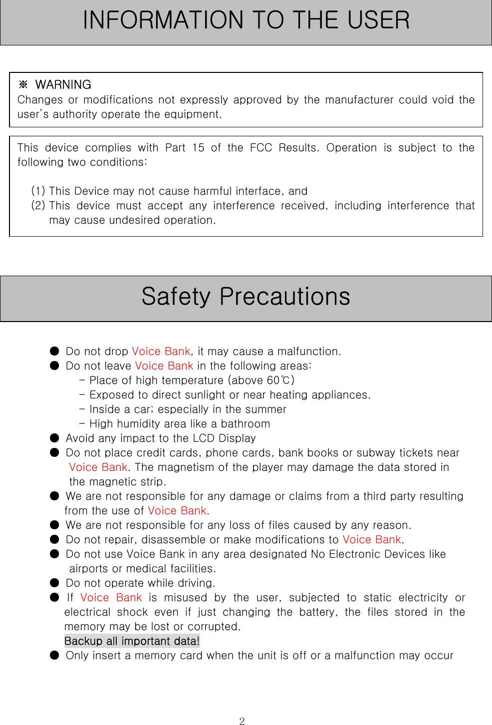  2                   ●  Do not drop Voice Bank, it may cause a malfunction.   ●  Do not leave Voice Bank in the following areas:   - Place of high temperature (above 60℃)   - Exposed to direct sunlight or near heating appliances.   - Inside a car; especially in the summer   - High humidity area like a bathroom   ●  Avoid any impact to the LCD Display   ●  Do not place credit cards, phone cards, bank books or subway tickets near Voice Bank. The magnetism of the player may damage the data stored in the magnetic strip.   ●  We are not responsible for any damage or claims from a third party resulting from the use of Voice Bank.   ●  We are not responsible for any loss of files caused by any reason.   ●  Do not repair, disassemble or make modifications to Voice Bank.   ●  Do not use Voice Bank in any area designated No Electronic Devices like airports or medical facilities.   ●  Do not operate while driving.   ●  If  Voice  Bank  is  misused  by  the  user,  subjected  to  static  electricity  or electrical  shock  even  if  just  changing  the  battery,  the  files  stored  in  the memory may be lost or corrupted.   Backup all important data!   ●  Only insert a memory card when the unit is off or a malfunction may occur    Safety Precautions INFORMATION TO THE USER ※  WARNING Changes or modifications not expressly approved by the manufacturer could void theuser’s authority operate the equipment. This device complies with Part 15 of the FCC Results. Operation  is  subject  to  thefollowing two conditions:    (1) This Device may not cause harmful interface, and (2) This  device  must  accept  any  interference  received,  including  interference  thatmay cause undesired operation. 