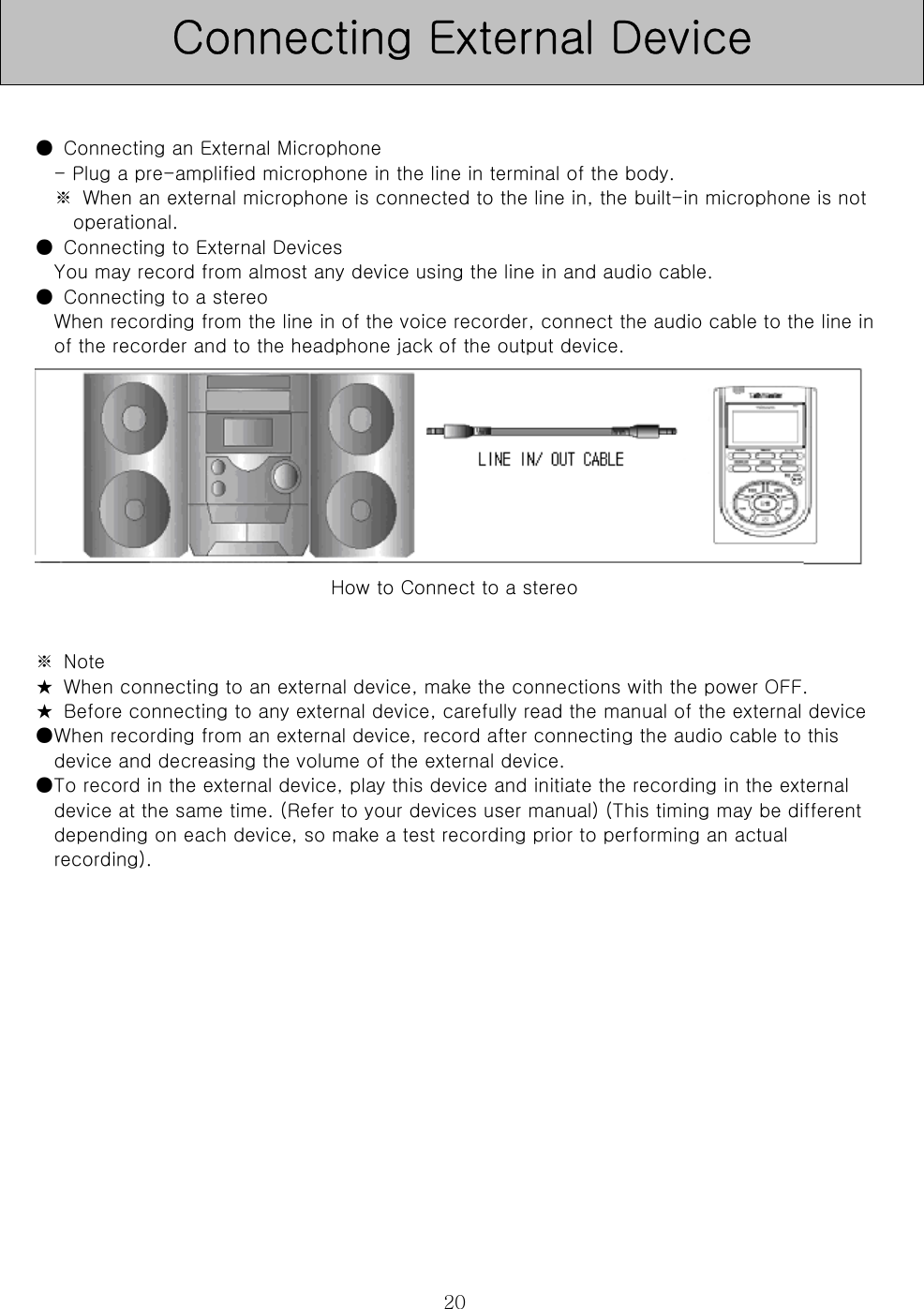  20  ●  Connecting an External Microphone   - Plug a pre-amplified microphone in the line in terminal of the body.   ※  When an external microphone is connected to the line in, the built-in microphone is not operational.   ●  Connecting to External Devices   You may record from almost any device using the line in and audio cable.   ●  Connecting to a stereo   When recording from the line in of the voice recorder, connect the audio cable to the line in of the recorder and to the headphone jack of the output device.          How to Connect to a stereo   ※  Note   ★  When connecting to an external device, make the connections with the power OFF.   ★  Before connecting to any external device, carefully read the manual of the external device   ●When recording from an external device, record after connecting the audio cable to this device and decreasing the volume of the external device.   ●To record in the external device, play this device and initiate the recording in the external device at the same time. (Refer to your devices user manual) (This timing may be different depending on each device, so make a test recording prior to performing an actual recording).               Connecting External Device 