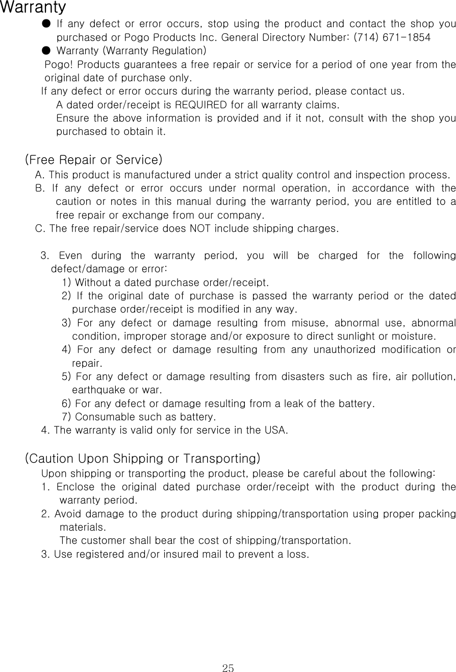  25Warranty   ●  If  any  defect  or  error  occurs,  stop  using  the product  and  contact the shop you purchased or Pogo Products Inc. General Directory Number: (714) 671-1854   ●  Warranty (Warranty Regulation)   Pogo! Products guarantees a free repair or service for a period of one year from the original date of purchase only.   If any defect or error occurs during the warranty period, please contact us.   A dated order/receipt is REQUIRED for all warranty claims.   Ensure the above information is provided and if it not, consult with the shop you purchased to obtain it.    (Free Repair or Service)   A. This product is manufactured under a strict quality control and inspection process.   B.  If  any  defect  or  error  occurs  under  normal  operation,  in  accordance  with  the caution or notes in this manual during the warranty period, you are entitled to a free repair or exchange from our company.   C. The free repair/service does NOT include shipping charges.    3. Even during the warranty period, you will be charged for the following defect/damage or error:   1) Without a dated purchase order/receipt.   2)  If  the  original  date  of  purchase  is  passed  the  warranty  period  or  the  dated purchase order/receipt is modified in any way.   3)  For  any  defect  or  damage  resulting  from  misuse,  abnormal  use,  abnormal condition, improper storage and/or exposure to direct sunlight or moisture.   4)  For  any  defect  or  damage  resulting  from  any  unauthorized  modification  or repair.   5) For any defect or damage resulting from disasters such as fire, air pollution, earthquake or war.   6) For any defect or damage resulting from a leak of the battery.   7) Consumable such as battery.   4. The warranty is valid only for service in the USA.    (Caution Upon Shipping or Transporting)   Upon shipping or transporting the product, please be careful about the following:   1.  Enclose  the  original  dated  purchase  order/receipt  with  the  product  during  the warranty period.   2. Avoid damage to the product during shipping/transportation using proper packing materials.   The customer shall bear the cost of shipping/transportation.   3. Use registered and/or insured mail to prevent a loss.       