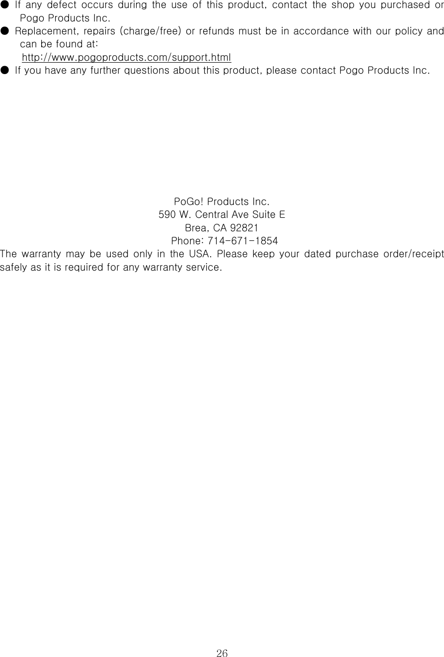  26●  If  any  defect occurs  during  the  use  of  this product,  contact  the  shop  you  purchased  or Pogo Products Inc.   ●  Replacement, repairs (charge/free) or refunds must be in accordance with our policy and can be found at:   http://www.pogoproducts.com/support.html ●  If you have any further questions about this product, please contact Pogo Products Inc.          PoGo! Products Inc. 590 W. Central Ave Suite E   Brea, CA 92821   Phone: 714-671-1854 The  warranty may  be used  only in the  USA. Please keep  your dated  purchase  order/receipt safely as it is required for any warranty service.   