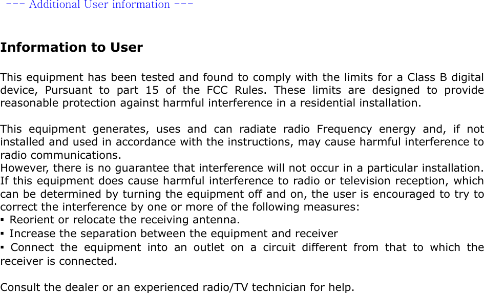   --- Additional User information ---   Information to User  This equipment has been tested and found to comply with the limits for a Class B digital device, Pursuant to part 15 of the FCC Rules. These limits are designed to provide reasonable protection against harmful interference in a residential installation.  This equipment generates, uses and can radiate radio Frequency energy and, if not installed and used in accordance with the instructions, may cause harmful interference to radio communications. However, there is no guarantee that interference will not occur in a particular installation. If this equipment does cause harmful interference to radio or television reception, which can be determined by turning the equipment off and on, the user is encouraged to try to correct the interference by one or more of the following measures: ▪  Reorient or relocate the receiving antenna. ▪  Increase the separation between the equipment and receiver ▪ Connect the equipment into an outlet on a circuit different from that to which the receiver is connected.  Consult the dealer or an experienced radio/TV technician for help. 