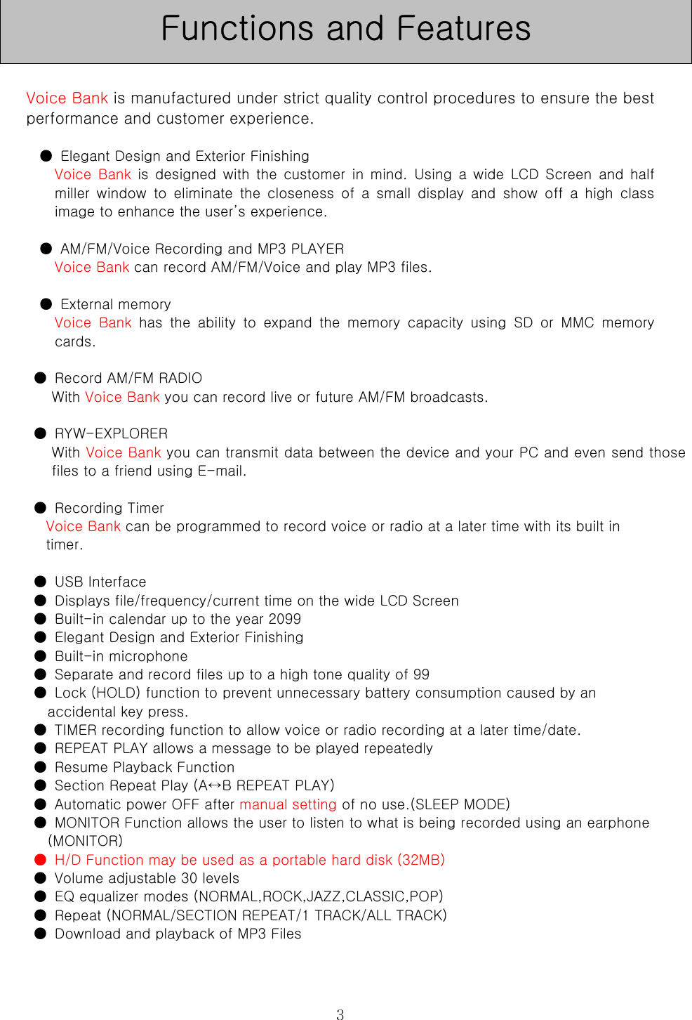  3  Voice Bank is manufactured under strict quality control procedures to ensure the best performance and customer experience.  ●  Elegant Design and Exterior Finishing   Voice  Bank  is designed  with  the  customer  in  mind.  Using  a  wide  LCD  Screen and half miller  window  to  eliminate  the  closeness  of  a  small  display  and  show  off  a  high  class image to enhance the user’s experience.  ●  AM/FM/Voice Recording and MP3 PLAYER   Voice Bank can record AM/FM/Voice and play MP3 files.    ●  External memory   Voice  Bank  has  the  ability  to  expand  the  memory  capacity  using  SD  or  MMC  memory cards.    ●  Record AM/FM RADIO   With Voice Bank you can record live or future AM/FM broadcasts.  ●  RYW-EXPLORER   With Voice Bank you can transmit data between the device and your PC and even send those files to a friend using E-mail.    ●  Recording Timer   Voice Bank can be programmed to record voice or radio at a later time with its built in   timer.    ●  USB Interface   ●  Displays file/frequency/current time on the wide LCD Screen   ●  Built-in calendar up to the year 2099   ●  Elegant Design and Exterior Finishing   ●  Built-in microphone   ●  Separate and record files up to a high tone quality of 99   ●  Lock (HOLD) function to prevent unnecessary battery consumption caused by an   accidental key press.   ●  TIMER recording function to allow voice or radio recording at a later time/date.   ●  REPEAT PLAY allows a message to be played repeatedly   ●  Resume Playback Function   ●  Section Repeat Play (A↔B REPEAT PLAY)   ●  Automatic power OFF after manual setting of no use.(SLEEP MODE)   ●  MONITOR Function allows the user to listen to what is being recorded using an earphone (MONITOR)   ●  H/D Function may be used as a portable hard disk (32MB)   ●  Volume adjustable 30 levels   ●  EQ equalizer modes (NORMAL,ROCK,JAZZ,CLASSIC,POP)   ●  Repeat (NORMAL/SECTION REPEAT/1 TRACK/ALL TRACK)   ●  Download and playback of MP3 Files   Functions and Features 