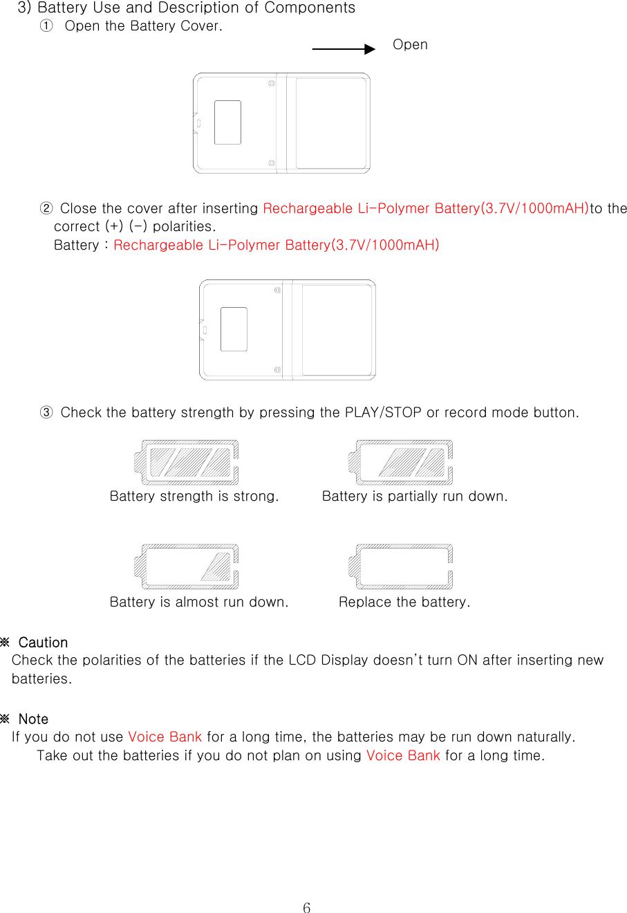  6      3) Battery Use and Description of Components   ①  Open the Battery Cover.                                                           Open         ②  Close the cover after inserting Rechargeable Li-Polymer Battery(3.7V/1000mAH)to the correct (+) (-) polarities.   Battery : Rechargeable Li-Polymer Battery(3.7V/1000mAH)        ③  Check the battery strength by pressing the PLAY/STOP or record mode button.      Battery strength is strong.            Battery is partially run down.      Battery is almost run down.              Replace the battery.    ※  Caution   Check the polarities of the batteries if the LCD Display doesn’t turn ON after inserting new batteries.    ※  Note   If you do not use Voice Bank for a long time, the batteries may be run down naturally.   Take out the batteries if you do not plan on using Voice Bank for a long time.      